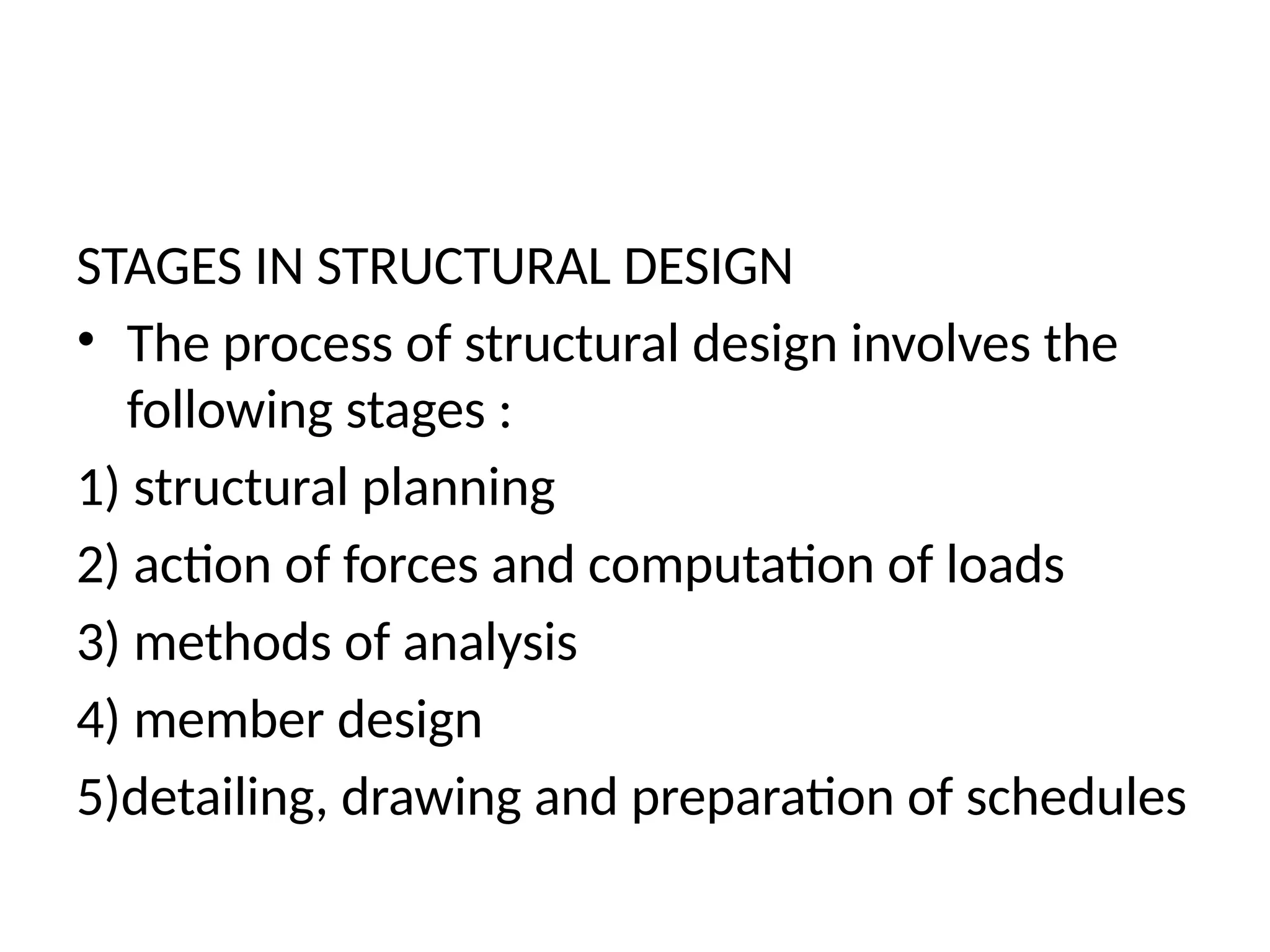 STAGES IN STRUCTURAL DESIGN
• The process of structural design involves the
following stages :
1) structural planning
2) action of forces and computation of loads
3) methods of analysis
4) member design
5)detailing, drawing and preparation of schedules
 