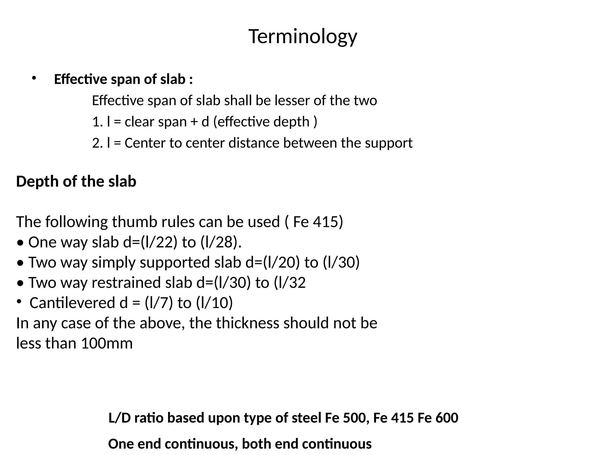 Terminology
• Effective span of slab :
Effective span of slab shall be lesser of the two
1. l = clear span + d (effective depth )
2. l = Center to center distance between the support
Depth of the slab
The following thumb rules can be used ( Fe 415)
• One way slab d=(l/22) to (l/28).
• Two way simply supported slab d=(l/20) to (l/30)
• Two way restrained slab d=(l/30) to (l/32
• Cantilevered d = (l/7) to (l/10)
In any case of the above, the thickness should not be
less than 100mm
L/D ratio based upon type of steel Fe 500, Fe 415 Fe 600
One end continuous, both end continuous
 