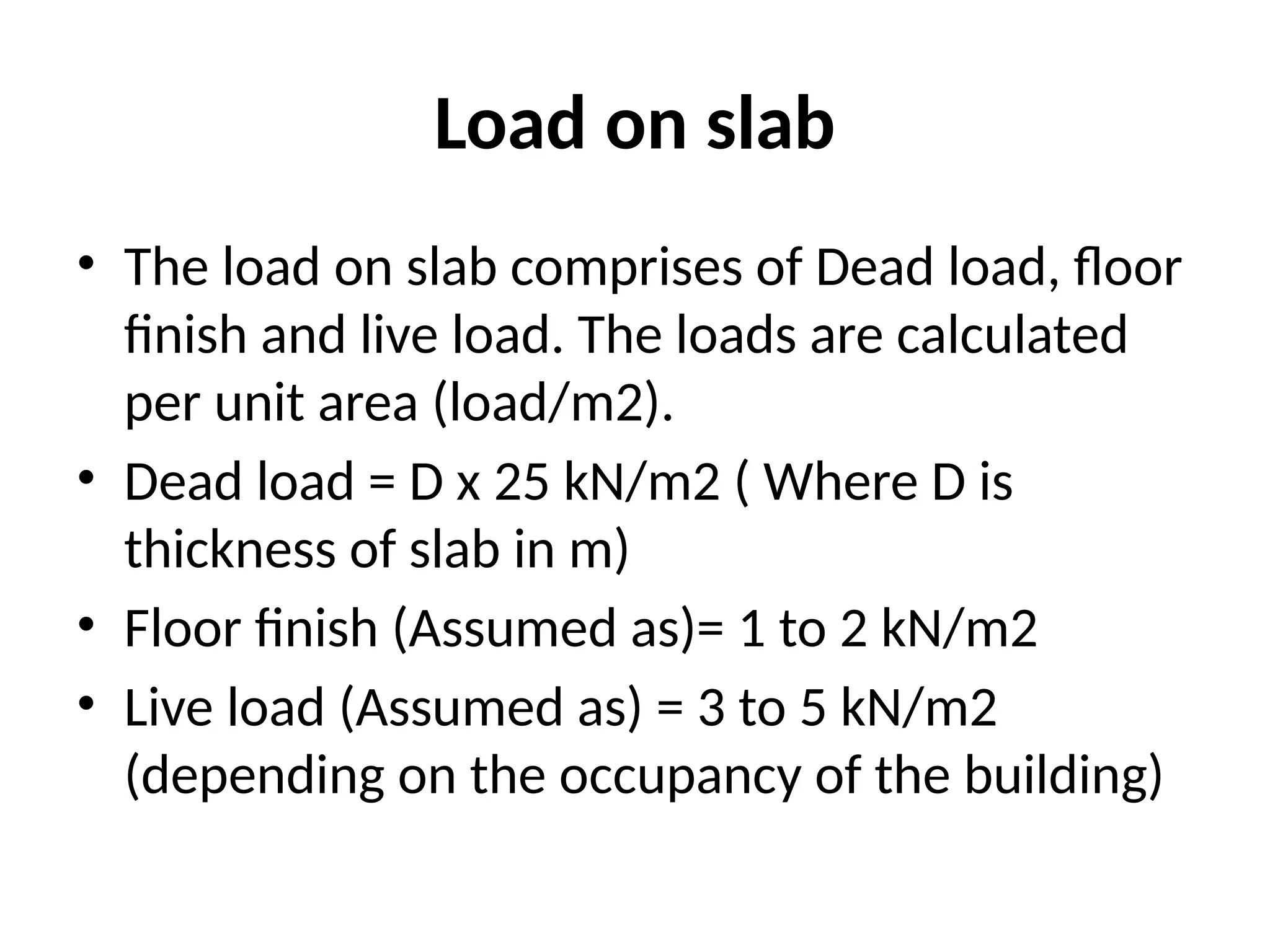 Load on slab
• The load on slab comprises of Dead load, floor
finish and live load. The loads are calculated
per unit area (load/m2).
• Dead load = D x 25 kN/m2 ( Where D is
thickness of slab in m)
• Floor finish (Assumed as)= 1 to 2 kN/m2
• Live load (Assumed as) = 3 to 5 kN/m2
(depending on the occupancy of the building)
 