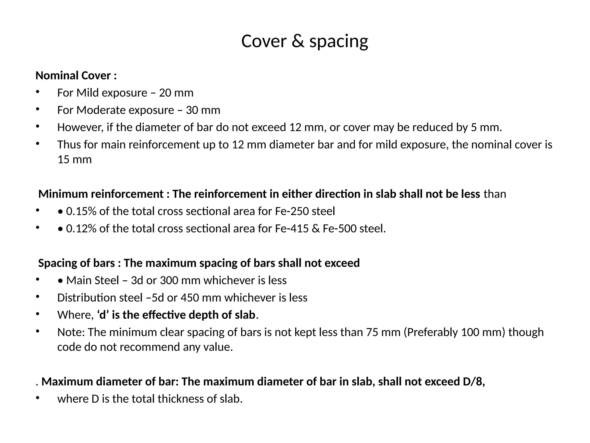 Cover & spacing
Nominal Cover :
• For Mild exposure – 20 mm
• For Moderate exposure – 30 mm
• However, if the diameter of bar do not exceed 12 mm, or cover may be reduced by 5 mm.
• Thus for main reinforcement up to 12 mm diameter bar and for mild exposure, the nominal cover is
15 mm
Minimum reinforcement : The reinforcement in either direction in slab shall not be less than
• • 0.15% of the total cross sectional area for Fe-250 steel
• • 0.12% of the total cross sectional area for Fe-415 & Fe-500 steel.
Spacing of bars : The maximum spacing of bars shall not exceed
• • Main Steel – 3d or 300 mm whichever is less
• Distribution steel –5d or 450 mm whichever is less
• Where, ‘d’ is the effective depth of slab.
• Note: The minimum clear spacing of bars is not kept less than 75 mm (Preferably 100 mm) though
code do not recommend any value.
. Maximum diameter of bar: The maximum diameter of bar in slab, shall not exceed D/8,
• where D is the total thickness of slab.
 