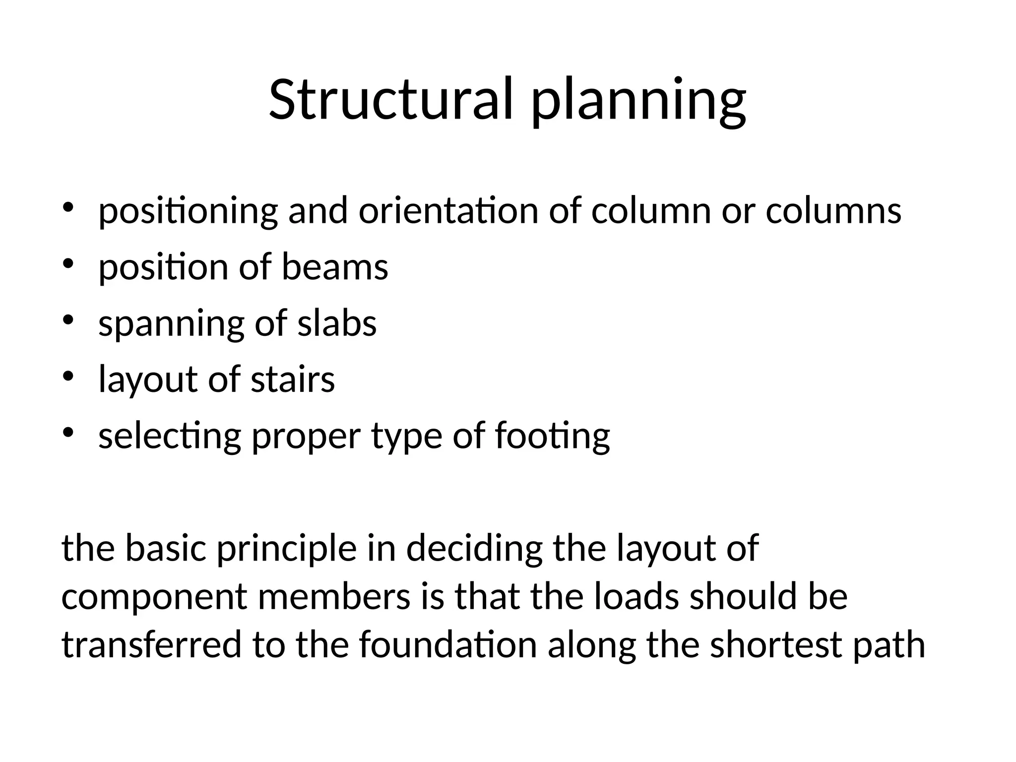 Structural planning
• positioning and orientation of column or columns
• position of beams
• spanning of slabs
• layout of stairs
• selecting proper type of footing
the basic principle in deciding the layout of
component members is that the loads should be
transferred to the foundation along the shortest path
 