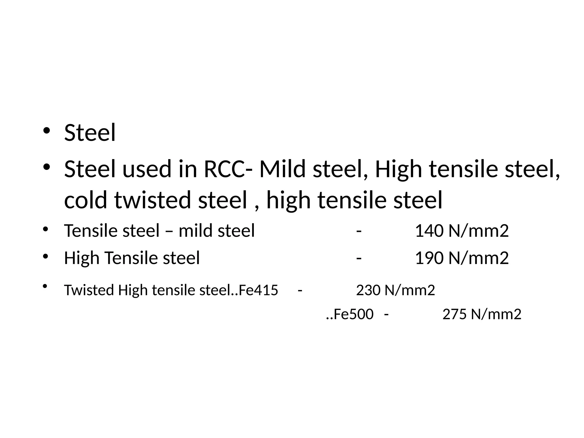 • Steel
• Steel used in RCC- Mild steel, High tensile steel,
cold twisted steel , high tensile steel
• Tensile steel – mild steel - 140 N/mm2
• High Tensile steel - 190 N/mm2
• Twisted High tensile steel..Fe415 - 230 N/mm2
..Fe500 - 275 N/mm2
 