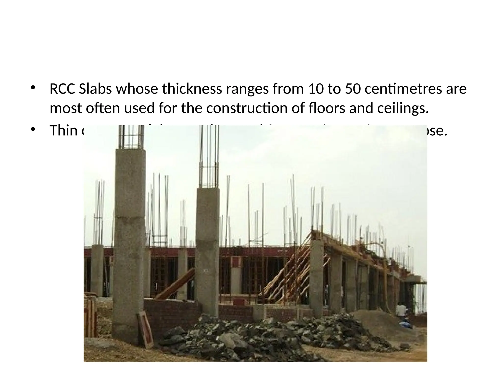• RCC Slabs whose thickness ranges from 10 to 50 centimetres are
most often used for the construction of floors and ceilings.
• Thin concrete slabs are also used for exterior paving purpose.
 