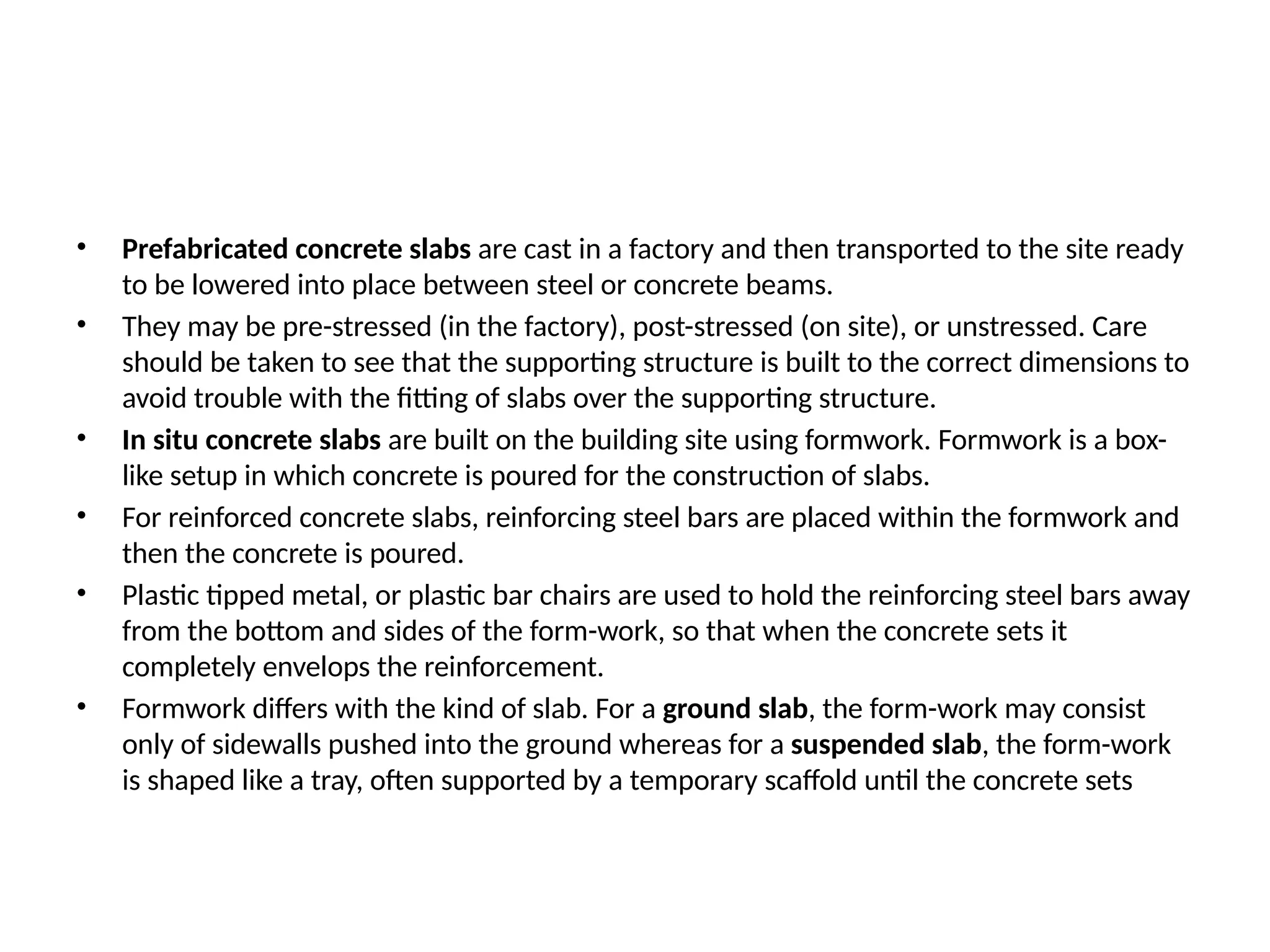 • Prefabricated concrete slabs are cast in a factory and then transported to the site ready
to be lowered into place between steel or concrete beams.
• They may be pre-stressed (in the factory), post-stressed (on site), or unstressed. Care
should be taken to see that the supporting structure is built to the correct dimensions to
avoid trouble with the fitting of slabs over the supporting structure.
• In situ concrete slabs are built on the building site using formwork. Formwork is a box-
like setup in which concrete is poured for the construction of slabs.
• For reinforced concrete slabs, reinforcing steel bars are placed within the formwork and
then the concrete is poured.
• Plastic tipped metal, or plastic bar chairs are used to hold the reinforcing steel bars away
from the bottom and sides of the form-work, so that when the concrete sets it
completely envelops the reinforcement.
• Formwork differs with the kind of slab. For a ground slab, the form-work may consist
only of sidewalls pushed into the ground whereas for a suspended slab, the form-work
is shaped like a tray, often supported by a temporary scaffold until the concrete sets
 