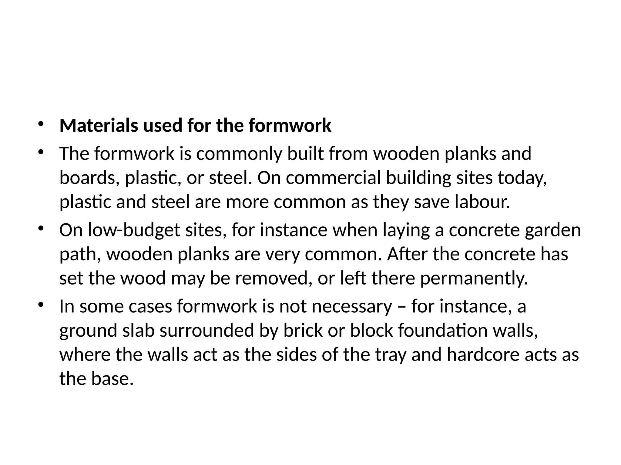 • Materials used for the formwork
• The formwork is commonly built from wooden planks and
boards, plastic, or steel. On commercial building sites today,
plastic and steel are more common as they save labour.
• On low-budget sites, for instance when laying a concrete garden
path, wooden planks are very common. After the concrete has
set the wood may be removed, or left there permanently.
• In some cases formwork is not necessary – for instance, a
ground slab surrounded by brick or block foundation walls,
where the walls act as the sides of the tray and hardcore acts as
the base.
 