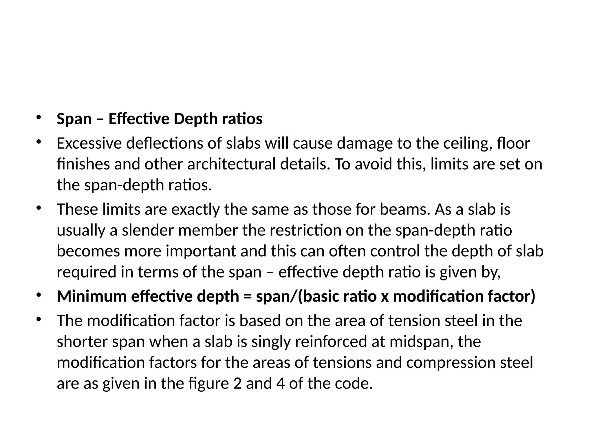 • Span – Effective Depth ratios
• Excessive deflections of slabs will cause damage to the ceiling, floor
finishes and other architectural details. To avoid this, limits are set on
the span-depth ratios.
• These limits are exactly the same as those for beams. As a slab is
usually a slender member the restriction on the span-depth ratio
becomes more important and this can often control the depth of slab
required in terms of the span – effective depth ratio is given by,
• Minimum effective depth = span/(basic ratio x modification factor)
• The modification factor is based on the area of tension steel in the
shorter span when a slab is singly reinforced at midspan, the
modification factors for the areas of tensions and compression steel
are as given in the figure 2 and 4 of the code.
 