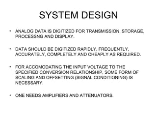 SYSTEM DESIGN
•   ANALOG DATA IS DIGITIZED FOR TRANSMISSION, STORAGE,
    PROCESSNG AND DISPLAY.

•   DATA SHOULD BE DIGITIZED RAPIDLY, FREQUENTLY,
    ACCURATELY, COMPLETELY AND CHEAPLY AS REQUIRED.

•   FOR ACCOMODATING THE INPUT VOLTAGE TO THE
    SPECIFIED CONVERSION RELATIONSHIP, SOME FORM OF
    SCALING AND OFFSETTING (SIGNAL CONDITIONING) IS
    NECESSARY.

•   ONE NEEDS AMPLIFIERS AND ATTENUATORS.
 