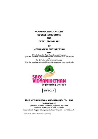 SVEC14 - B.TECH -MechanicalEngineering
SREE VIDYANIKETHAN ENGINEERING COLLEGE
(AUTONOMOUS)
(Affiliated to JNTU Anantapur, Approved by AICTE
Accredited by NBA; NAAC with ‘A’ grade)
Sree Sainath Nagar, A.Rangampet, Near Tirupati - 517 102. A.P.
ACADEMIC REGULATIONS
COURSE STRUCTURE
AND
DETAILED SYLLABI
OF
MECHANICAL ENGINEERING
FOR
B.Tech. Regular Four Year Degree Program
(for the batches admitted from the academic year 2014–15)
&
for B.Tech. Lateral Entry Course
(for the batches admitted from the academic year 2015–16)
SVEC14
 
