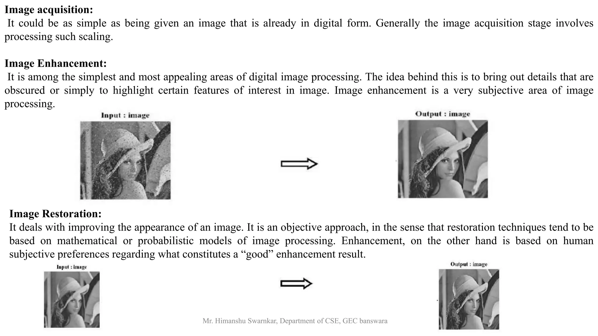 27-04-2021 Mr. Himanshu Swarnkar, Department of CSE, GEC banswara
Image acquisition:
It could be as simple as being given an image that is already in digital form. Generally the image acquisition stage involves
processing such scaling.
Image Enhancement:
It is among the simplest and most appealing areas of digital image processing. The idea behind this is to bring out details that are
obscured or simply to highlight certain features of interest in image. Image enhancement is a very subjective area of image
processing.
Image Restoration:
It deals with improving the appearance of an image. It is an objective approach, in the sense that restoration techniques tend to be
based on mathematical or probabilistic models of image processing. Enhancement, on the other hand is based on human
subjective preferences regarding what constitutes a “good” enhancement result.
 