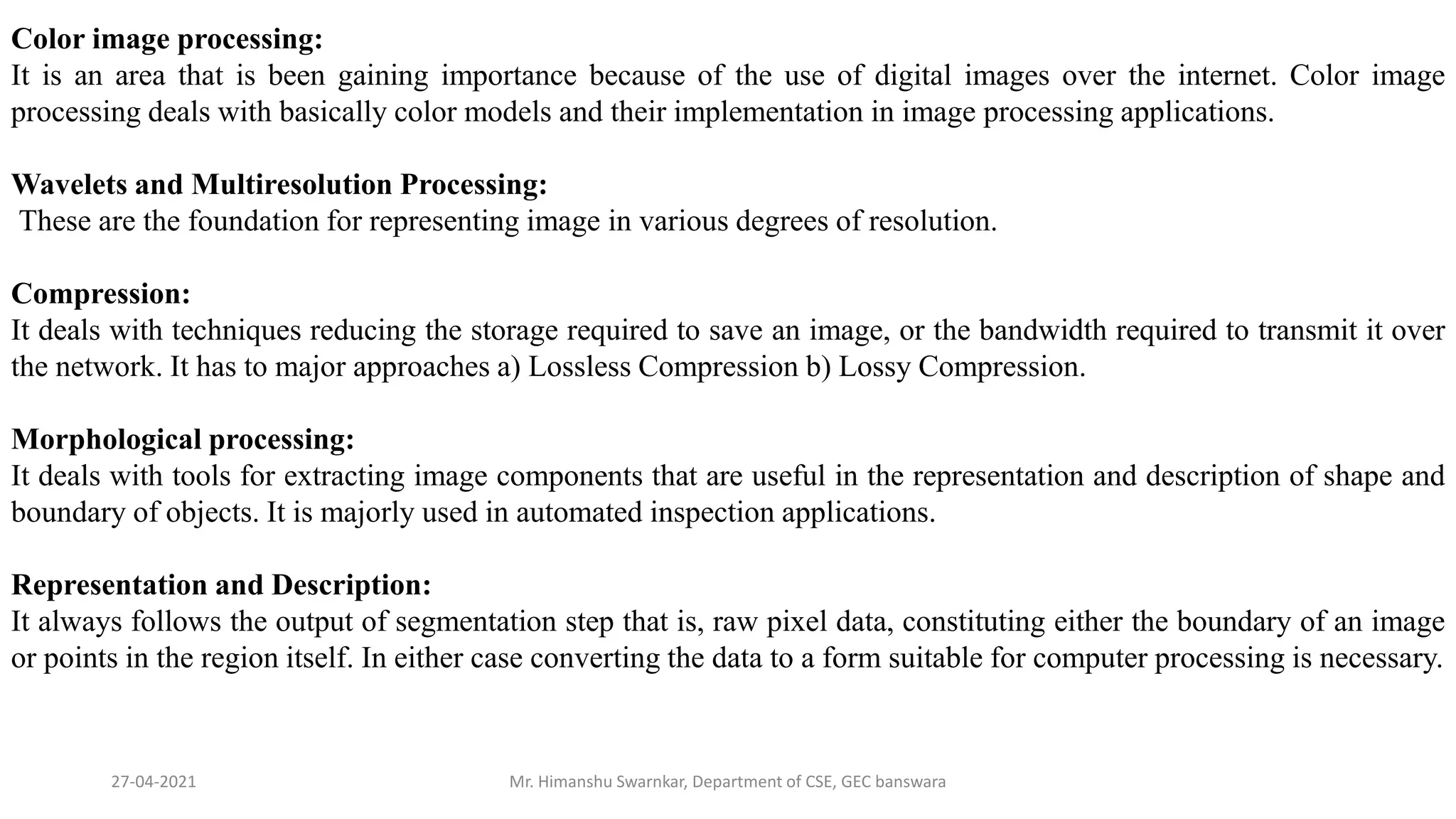 27-04-2021 Mr. Himanshu Swarnkar, Department of CSE, GEC banswara
Color image processing:
It is an area that is been gaining importance because of the use of digital images over the internet. Color image
processing deals with basically color models and their implementation in image processing applications.
Wavelets and Multiresolution Processing:
These are the foundation for representing image in various degrees of resolution.
Compression:
It deals with techniques reducing the storage required to save an image, or the bandwidth required to transmit it over
the network. It has to major approaches a) Lossless Compression b) Lossy Compression.
Morphological processing:
It deals with tools for extracting image components that are useful in the representation and description of shape and
boundary of objects. It is majorly used in automated inspection applications.
Representation and Description:
It always follows the output of segmentation step that is, raw pixel data, constituting either the boundary of an image
or points in the region itself. In either case converting the data to a form suitable for computer processing is necessary.
 