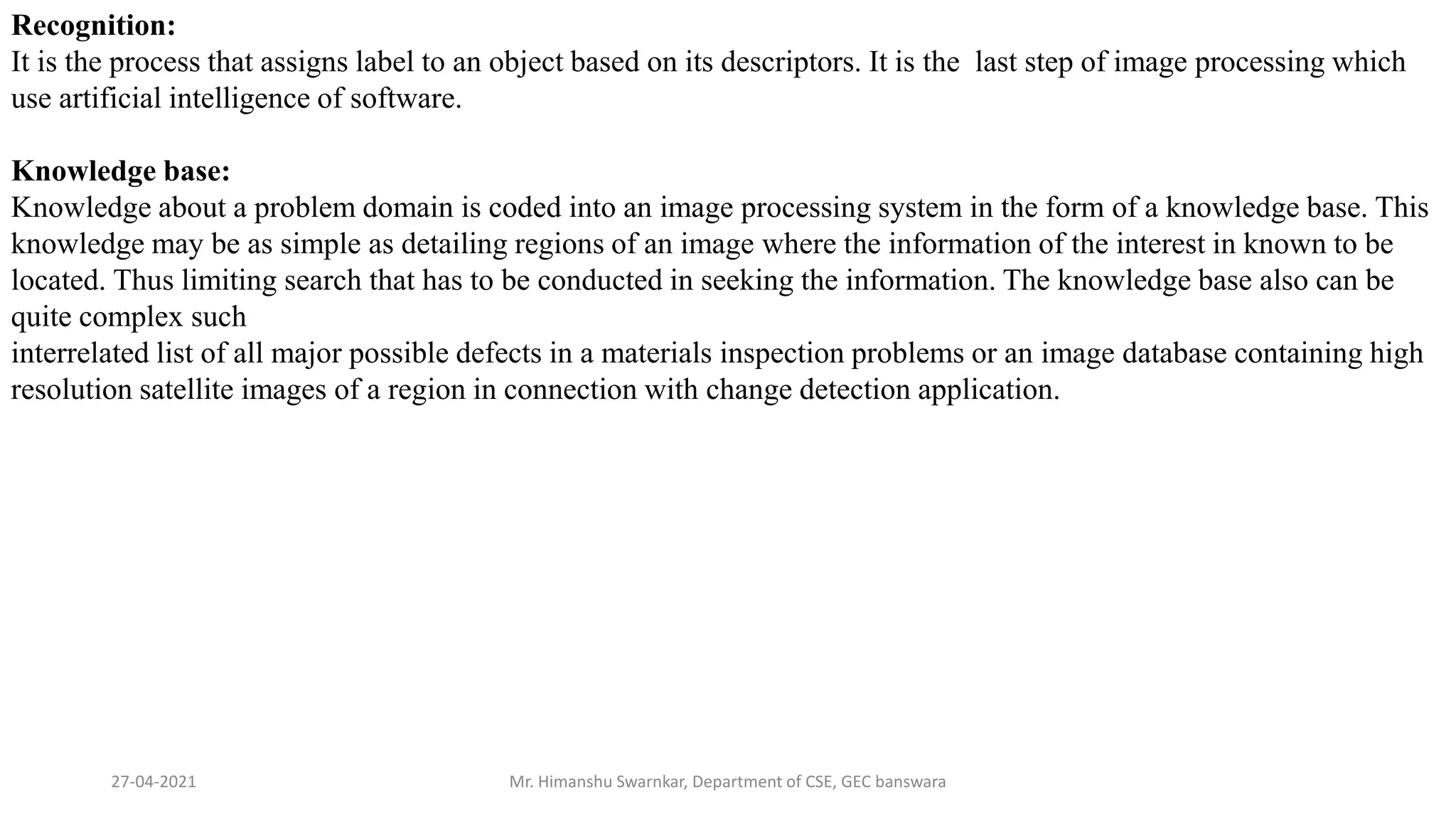 27-04-2021 Mr. Himanshu Swarnkar, Department of CSE, GEC banswara
Recognition:
It is the process that assigns label to an object based on its descriptors. It is the last step of image processing which
use artificial intelligence of software.
Knowledge base:
Knowledge about a problem domain is coded into an image processing system in the form of a knowledge base. This
knowledge may be as simple as detailing regions of an image where the information of the interest in known to be
located. Thus limiting search that has to be conducted in seeking the information. The knowledge base also can be
quite complex such
interrelated list of all major possible defects in a materials inspection problems or an image database containing high
resolution satellite images of a region in connection with change detection application.
 