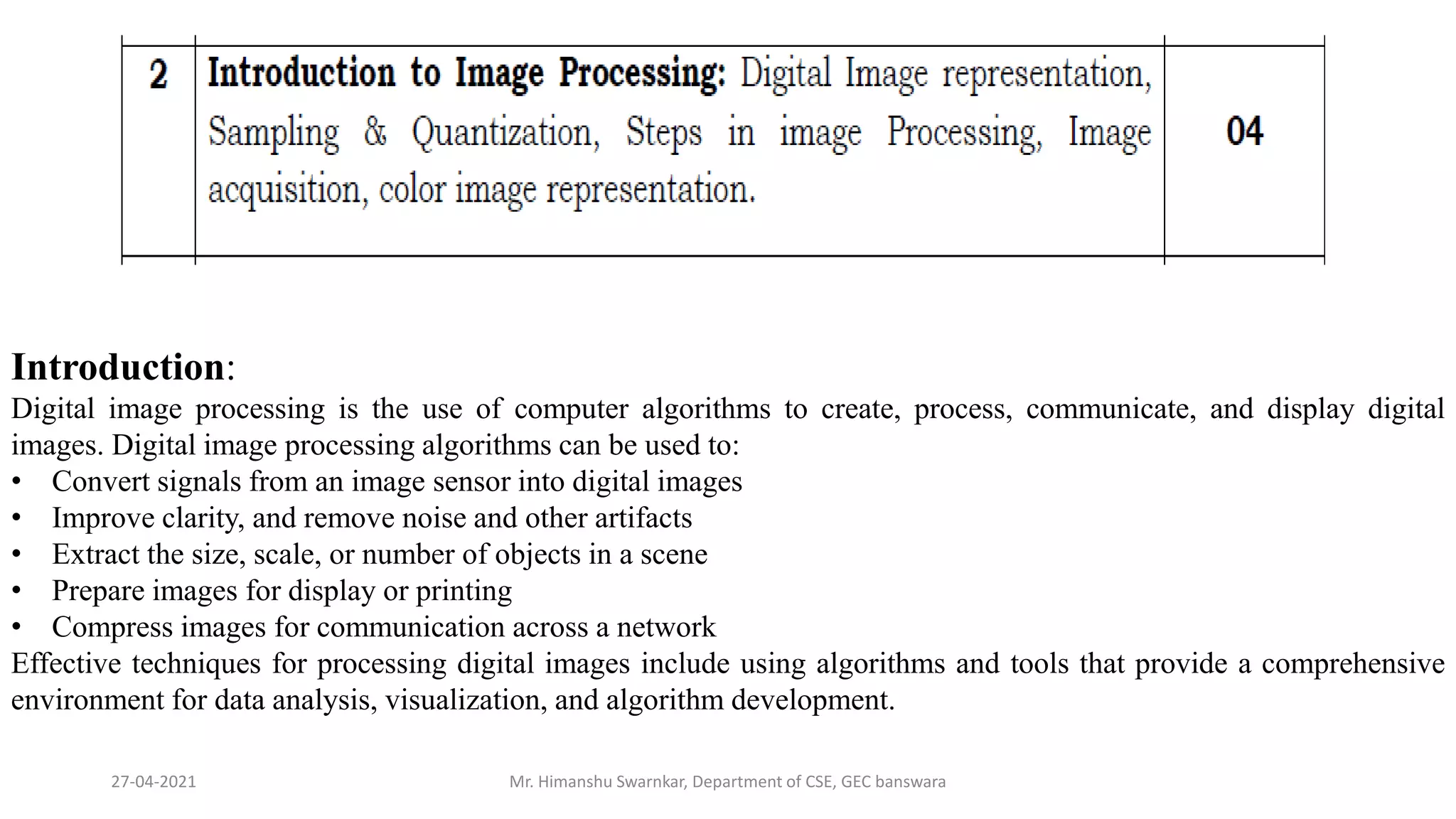 27-04-2021 Mr. Himanshu Swarnkar, Department of CSE, GEC banswara
Introduction:
Digital image processing is the use of computer algorithms to create, process, communicate, and display digital
images. Digital image processing algorithms can be used to:
• Convert signals from an image sensor into digital images
• Improve clarity, and remove noise and other artifacts
• Extract the size, scale, or number of objects in a scene
• Prepare images for display or printing
• Compress images for communication across a network
Effective techniques for processing digital images include using algorithms and tools that provide a comprehensive
environment for data analysis, visualization, and algorithm development.
 