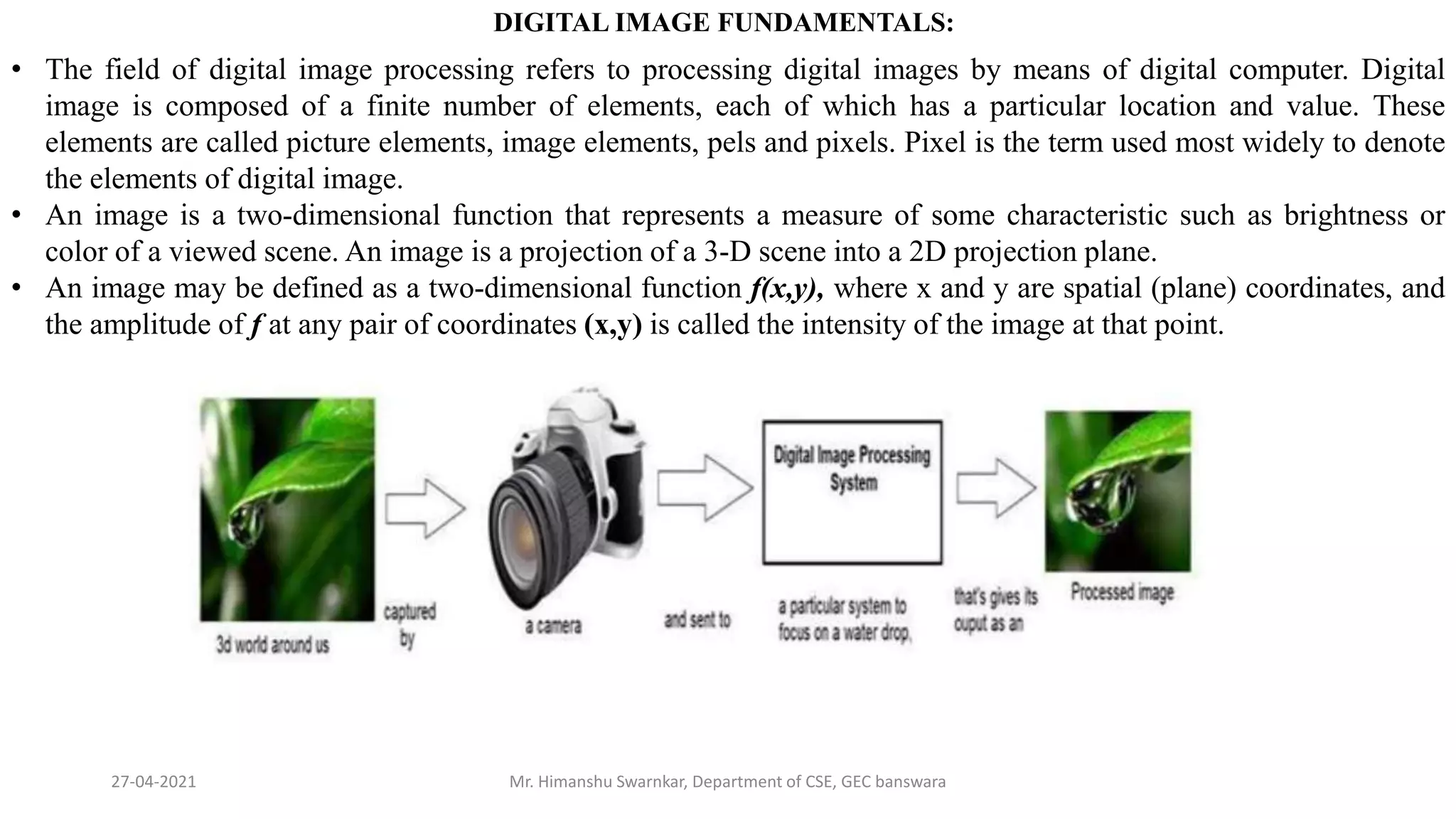 27-04-2021 Mr. Himanshu Swarnkar, Department of CSE, GEC banswara
DIGITAL IMAGE FUNDAMENTALS:
• The field of digital image processing refers to processing digital images by means of digital computer. Digital
image is composed of a finite number of elements, each of which has a particular location and value. These
elements are called picture elements, image elements, pels and pixels. Pixel is the term used most widely to denote
the elements of digital image.
• An image is a two-dimensional function that represents a measure of some characteristic such as brightness or
color of a viewed scene. An image is a projection of a 3-D scene into a 2D projection plane.
• An image may be defined as a two-dimensional function f(x,y), where x and y are spatial (plane) coordinates, and
the amplitude of f at any pair of coordinates (x,y) is called the intensity of the image at that point.
 