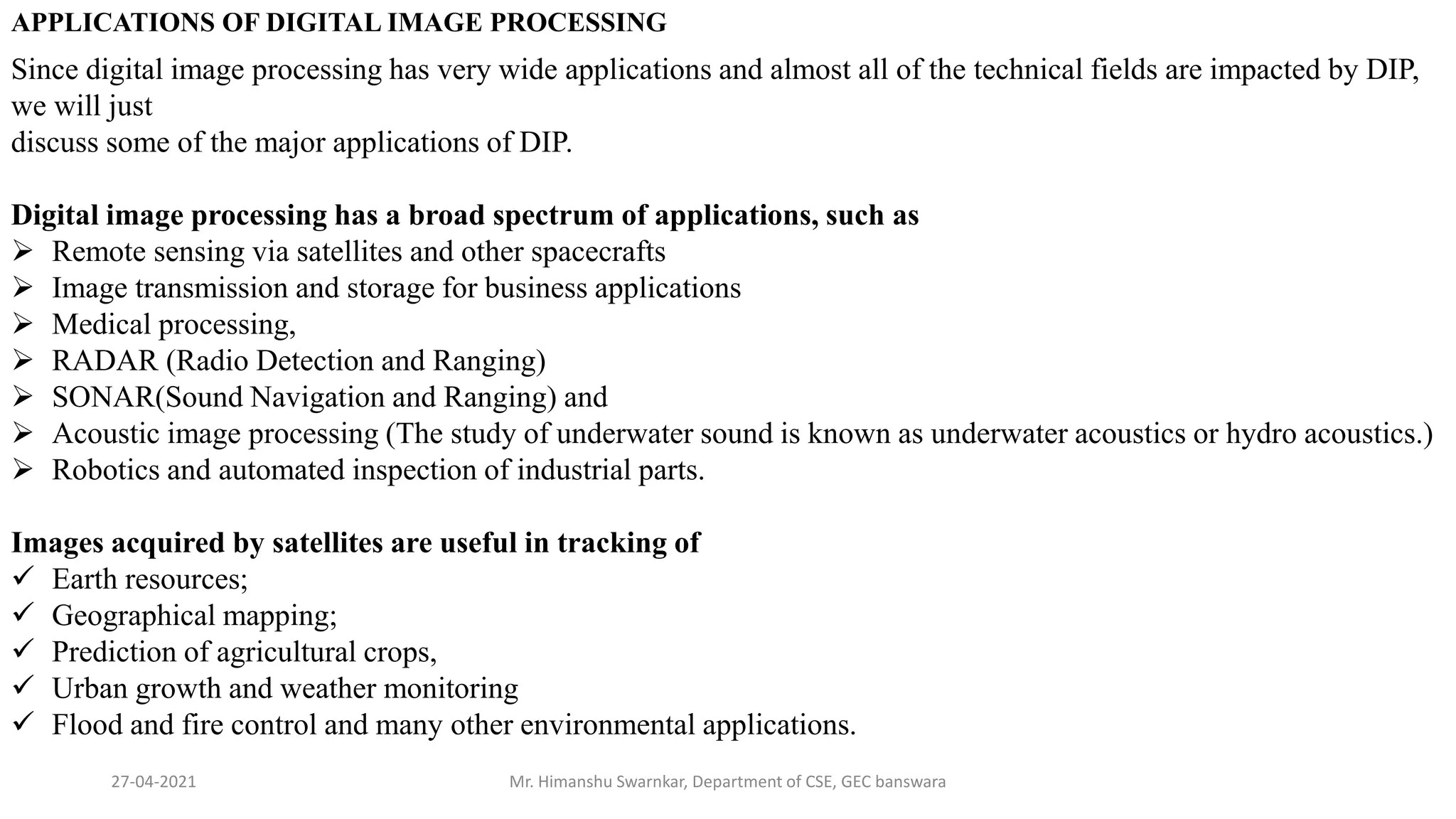 27-04-2021 Mr. Himanshu Swarnkar, Department of CSE, GEC banswara
APPLICATIONS OF DIGITAL IMAGE PROCESSING
Since digital image processing has very wide applications and almost all of the technical fields are impacted by DIP,
we will just
discuss some of the major applications of DIP.
Digital image processing has a broad spectrum of applications, such as
 Remote sensing via satellites and other spacecrafts
 Image transmission and storage for business applications
 Medical processing,
 RADAR (Radio Detection and Ranging)
 SONAR(Sound Navigation and Ranging) and
 Acoustic image processing (The study of underwater sound is known as underwater acoustics or hydro acoustics.)
 Robotics and automated inspection of industrial parts.
Images acquired by satellites are useful in tracking of
 Earth resources;
 Geographical mapping;
 Prediction of agricultural crops,
 Urban growth and weather monitoring
 Flood and fire control and many other environmental applications.
 