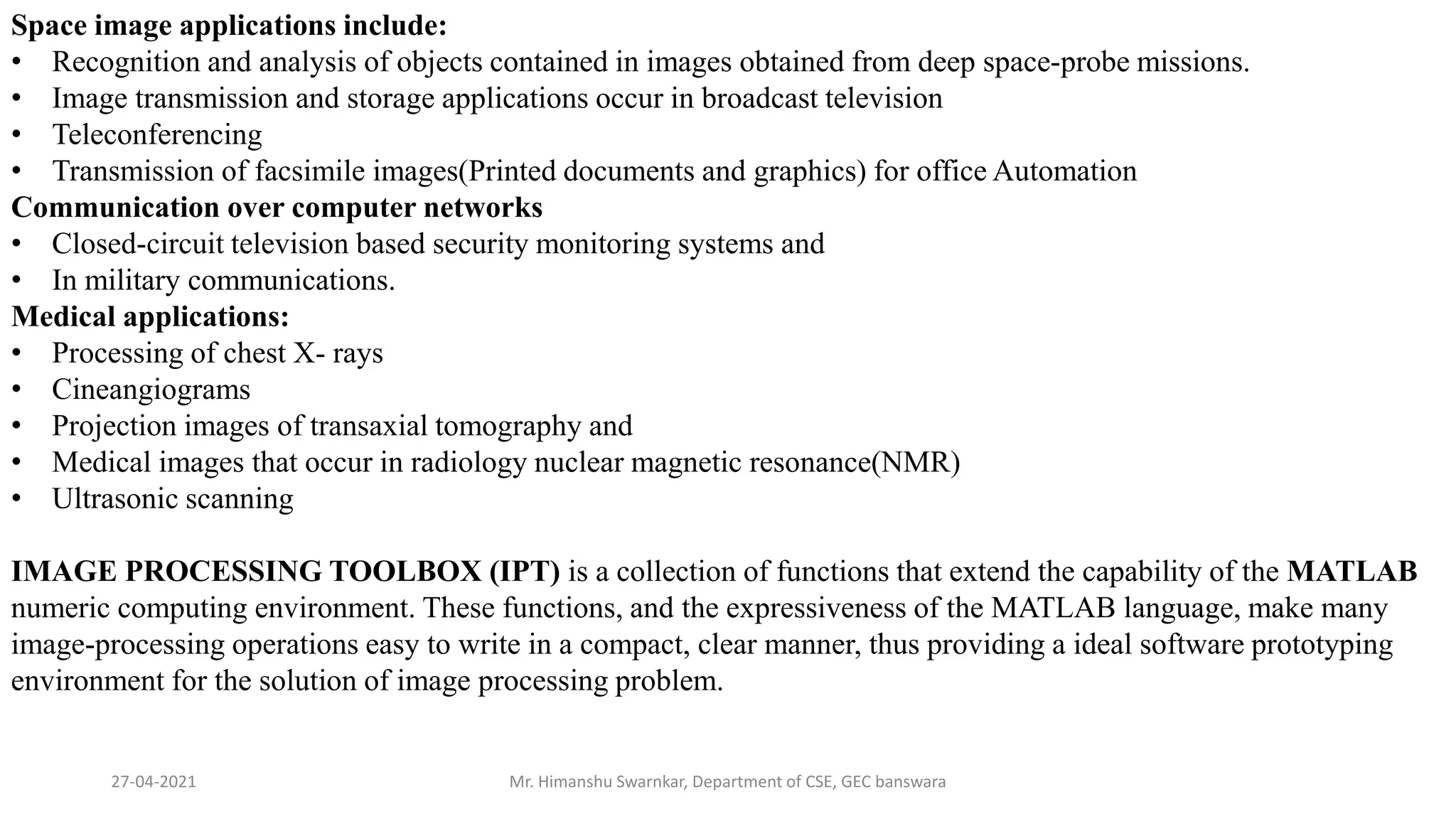 27-04-2021 Mr. Himanshu Swarnkar, Department of CSE, GEC banswara
Space image applications include:
• Recognition and analysis of objects contained in images obtained from deep space-probe missions.
• Image transmission and storage applications occur in broadcast television
• Teleconferencing
• Transmission of facsimile images(Printed documents and graphics) for office Automation
Communication over computer networks
• Closed-circuit television based security monitoring systems and
• In military communications.
Medical applications:
• Processing of chest X- rays
• Cineangiograms
• Projection images of transaxial tomography and
• Medical images that occur in radiology nuclear magnetic resonance(NMR)
• Ultrasonic scanning
IMAGE PROCESSING TOOLBOX (IPT) is a collection of functions that extend the capability of the MATLAB
numeric computing environment. These functions, and the expressiveness of the MATLAB language, make many
image-processing operations easy to write in a compact, clear manner, thus providing a ideal software prototyping
environment for the solution of image processing problem.
 