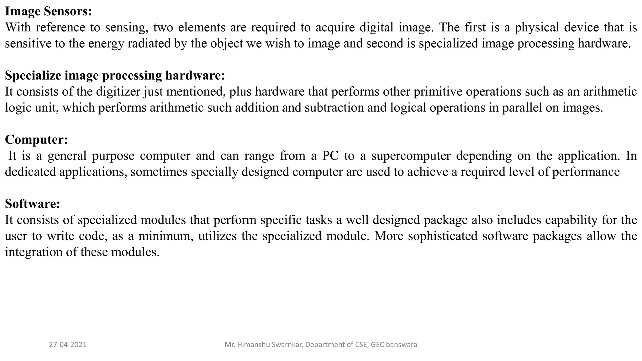 27-04-2021 Mr. Himanshu Swarnkar, Department of CSE, GEC banswara
Image Sensors:
With reference to sensing, two elements are required to acquire digital image. The first is a physical device that is
sensitive to the energy radiated by the object we wish to image and second is specialized image processing hardware.
Specialize image processing hardware:
It consists of the digitizer just mentioned, plus hardware that performs other primitive operations such as an arithmetic
logic unit, which performs arithmetic such addition and subtraction and logical operations in parallel on images.
Computer:
It is a general purpose computer and can range from a PC to a supercomputer depending on the application. In
dedicated applications, sometimes specially designed computer are used to achieve a required level of performance
Software:
It consists of specialized modules that perform specific tasks a well designed package also includes capability for the
user to write code, as a minimum, utilizes the specialized module. More sophisticated software packages allow the
integration of these modules.
 