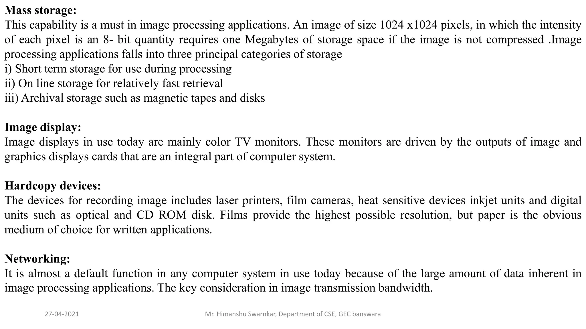 27-04-2021 Mr. Himanshu Swarnkar, Department of CSE, GEC banswara
Mass storage:
This capability is a must in image processing applications. An image of size 1024 x1024 pixels, in which the intensity
of each pixel is an 8- bit quantity requires one Megabytes of storage space if the image is not compressed .Image
processing applications falls into three principal categories of storage
i) Short term storage for use during processing
ii) On line storage for relatively fast retrieval
iii) Archival storage such as magnetic tapes and disks
Image display:
Image displays in use today are mainly color TV monitors. These monitors are driven by the outputs of image and
graphics displays cards that are an integral part of computer system.
Hardcopy devices:
The devices for recording image includes laser printers, film cameras, heat sensitive devices inkjet units and digital
units such as optical and CD ROM disk. Films provide the highest possible resolution, but paper is the obvious
medium of choice for written applications.
Networking:
It is almost a default function in any computer system in use today because of the large amount of data inherent in
image processing applications. The key consideration in image transmission bandwidth.
 