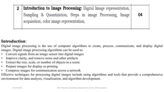 27-04-2021 Mr. Himanshu Swarnkar, Department of CSE, GEC banswara
Introduction:
Digital image processing is the use of computer algorithms to create, process, communicate, and display digital
images. Digital image processing algorithms can be used to:
• Convert signals from an image sensor into digital images
• Improve clarity, and remove noise and other artifacts
• Extract the size, scale, or number of objects in a scene
• Prepare images for display or printing
• Compress images for communication across a network
Effective techniques for processing digital images include using algorithms and tools that provide a comprehensive
environment for data analysis, visualization, and algorithm development.
 