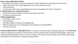 27-04-2021 Mr. Himanshu Swarnkar, Department of CSE, GEC banswara
Space image applications include:
• Recognition and analysis of objects contained in images obtained from deep space-probe missions.
• Image transmission and storage applications occur in broadcast television
• Teleconferencing
• Transmission of facsimile images(Printed documents and graphics) for office Automation
Communication over computer networks
• Closed-circuit television based security monitoring systems and
• In military communications.
Medical applications:
• Processing of chest X- rays
• Cineangiograms
• Projection images of transaxial tomography and
• Medical images that occur in radiology nuclear magnetic resonance(NMR)
• Ultrasonic scanning
IMAGE PROCESSING TOOLBOX (IPT) is a collection of functions that extend the capability of the MATLAB
numeric computing environment. These functions, and the expressiveness of the MATLAB language, make many
image-processing operations easy to write in a compact, clear manner, thus providing a ideal software prototyping
environment for the solution of image processing problem.
 