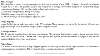 27-04-2021 Mr. Himanshu Swarnkar, Department of CSE, GEC banswara
Mass storage:
This capability is a must in image processing applications. An image of size 1024 x1024 pixels, in which the intensity
of each pixel is an 8- bit quantity requires one Megabytes of storage space if the image is not compressed .Image
processing applications falls into three principal categories of storage
i) Short term storage for use during processing
ii) On line storage for relatively fast retrieval
iii) Archival storage such as magnetic tapes and disks
Image display:
Image displays in use today are mainly color TV monitors. These monitors are driven by the outputs of image and
graphics displays cards that are an integral part of computer system.
Hardcopy devices:
The devices for recording image includes laser printers, film cameras, heat sensitive devices inkjet units and digital
units such as optical and CD ROM disk. Films provide the highest possible resolution, but paper is the obvious
medium of choice for written applications.
Networking:
It is almost a default function in any computer system in use today because of the large amount of data inherent in
image processing applications. The key consideration in image transmission bandwidth.
 