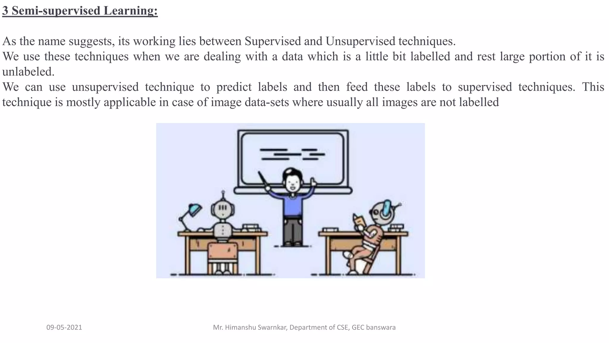 09-05-2021 Mr. Himanshu Swarnkar, Department of CSE, GEC banswara
3 Semi-supervised Learning:
As the name suggests, its working lies between Supervised and Unsupervised techniques.
We use these techniques when we are dealing with a data which is a little bit labelled and rest large portion of it is
unlabeled.
We can use unsupervised technique to predict labels and then feed these labels to supervised techniques. This
technique is mostly applicable in case of image data-sets where usually all images are not labelled
 