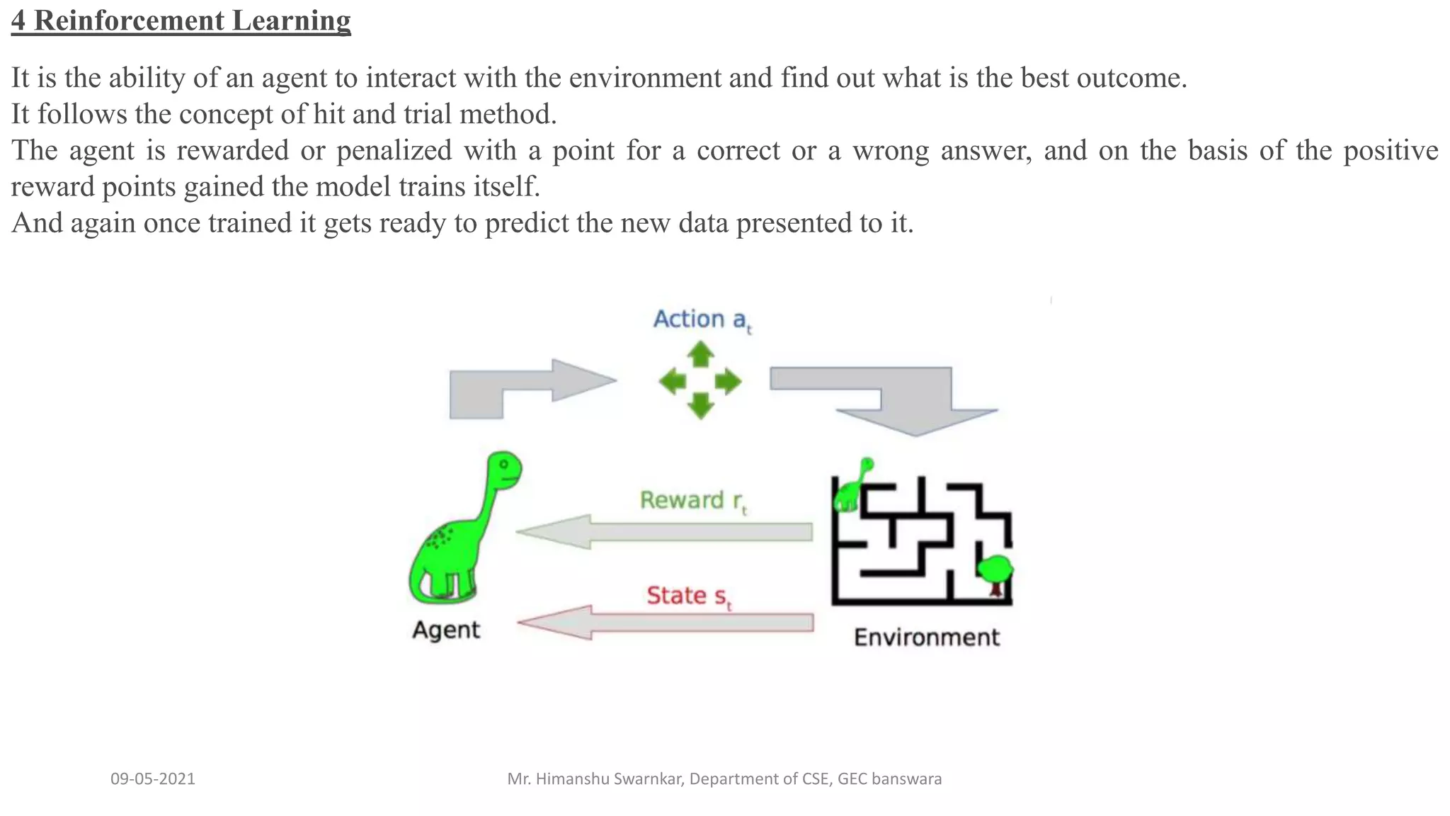 09-05-2021 Mr. Himanshu Swarnkar, Department of CSE, GEC banswara
4 Reinforcement Learning
It is the ability of an agent to interact with the environment and find out what is the best outcome.
It follows the concept of hit and trial method.
The agent is rewarded or penalized with a point for a correct or a wrong answer, and on the basis of the positive
reward points gained the model trains itself.
And again once trained it gets ready to predict the new data presented to it.
 