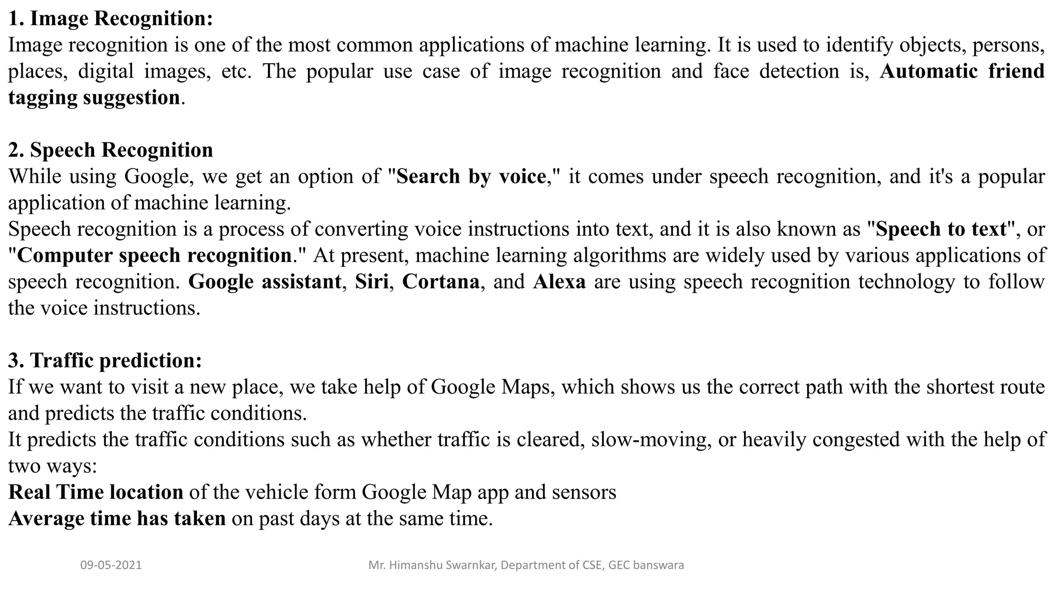 09-05-2021 Mr. Himanshu Swarnkar, Department of CSE, GEC banswara
1. Image Recognition:
Image recognition is one of the most common applications of machine learning. It is used to identify objects, persons,
places, digital images, etc. The popular use case of image recognition and face detection is, Automatic friend
tagging suggestion.
2. Speech Recognition
While using Google, we get an option of "Search by voice," it comes under speech recognition, and it's a popular
application of machine learning.
Speech recognition is a process of converting voice instructions into text, and it is also known as "Speech to text", or
"Computer speech recognition." At present, machine learning algorithms are widely used by various applications of
speech recognition. Google assistant, Siri, Cortana, and Alexa are using speech recognition technology to follow
the voice instructions.
3. Traffic prediction:
If we want to visit a new place, we take help of Google Maps, which shows us the correct path with the shortest route
and predicts the traffic conditions.
It predicts the traffic conditions such as whether traffic is cleared, slow-moving, or heavily congested with the help of
two ways:
Real Time location of the vehicle form Google Map app and sensors
Average time has taken on past days at the same time.
 