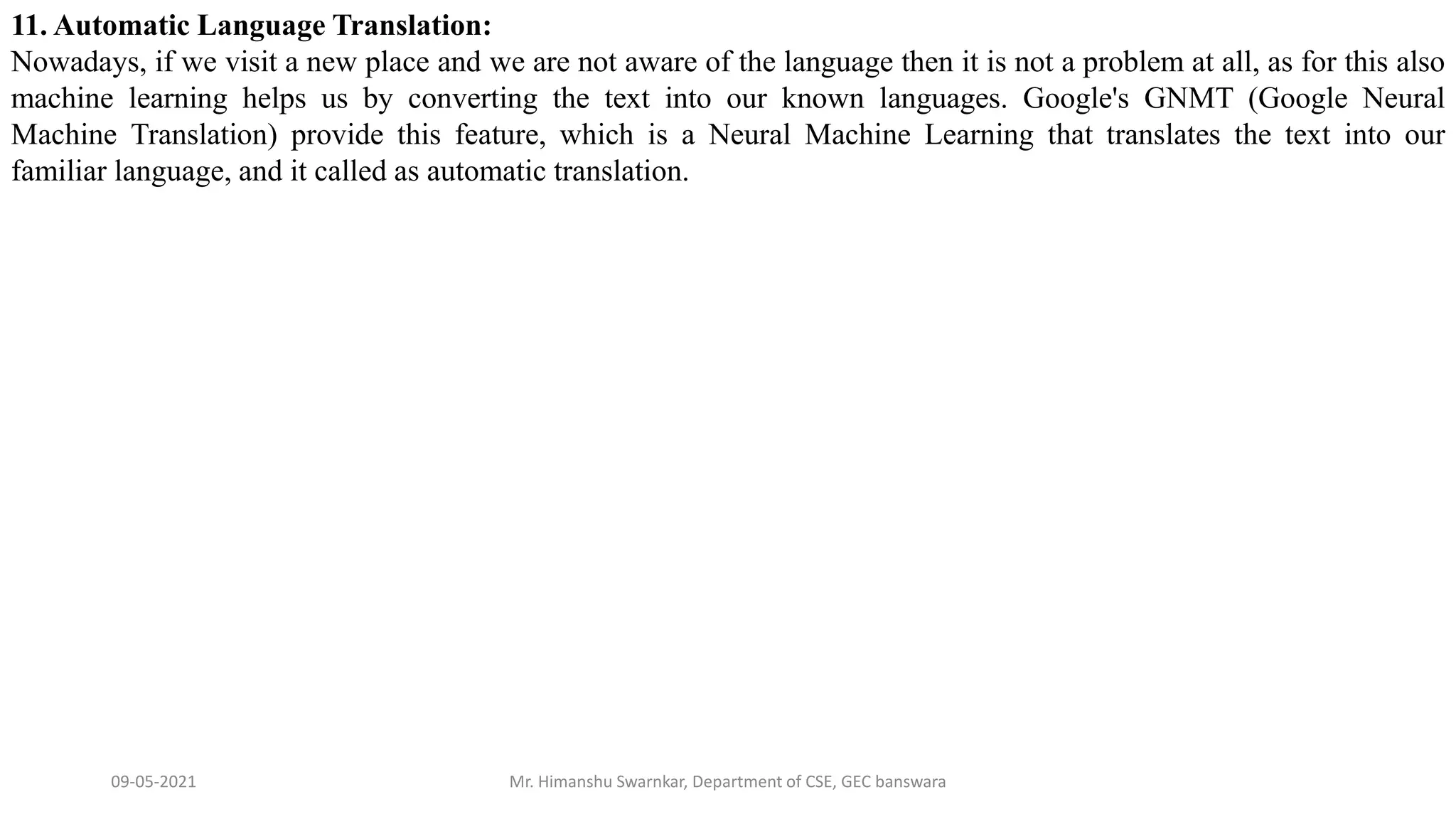 09-05-2021 Mr. Himanshu Swarnkar, Department of CSE, GEC banswara
11. Automatic Language Translation:
Nowadays, if we visit a new place and we are not aware of the language then it is not a problem at all, as for this also
machine learning helps us by converting the text into our known languages. Google's GNMT (Google Neural
Machine Translation) provide this feature, which is a Neural Machine Learning that translates the text into our
familiar language, and it called as automatic translation.
 