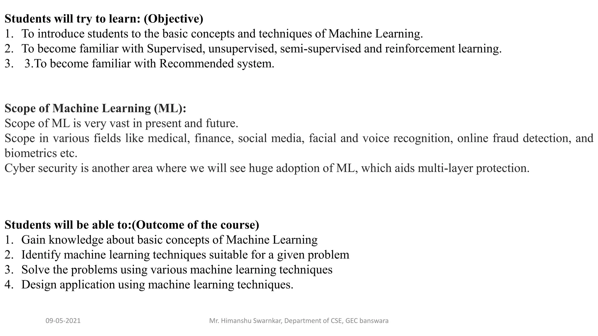 09-05-2021 Mr. Himanshu Swarnkar, Department of CSE, GEC banswara
Students will try to learn: (Objective)
1. To introduce students to the basic concepts and techniques of Machine Learning.
2. To become familiar with Supervised, unsupervised, semi-supervised and reinforcement learning.
3. 3.To become familiar with Recommended system.
Students will be able to:(Outcome of the course)
1. Gain knowledge about basic concepts of Machine Learning
2. Identify machine learning techniques suitable for a given problem
3. Solve the problems using various machine learning techniques
4. Design application using machine learning techniques.
Scope of Machine Learning (ML):
Scope of ML is very vast in present and future.
Scope in various fields like medical, finance, social media, facial and voice recognition, online fraud detection, and
biometrics etc.
Cyber security is another area where we will see huge adoption of ML, which aids multi-layer protection.
 