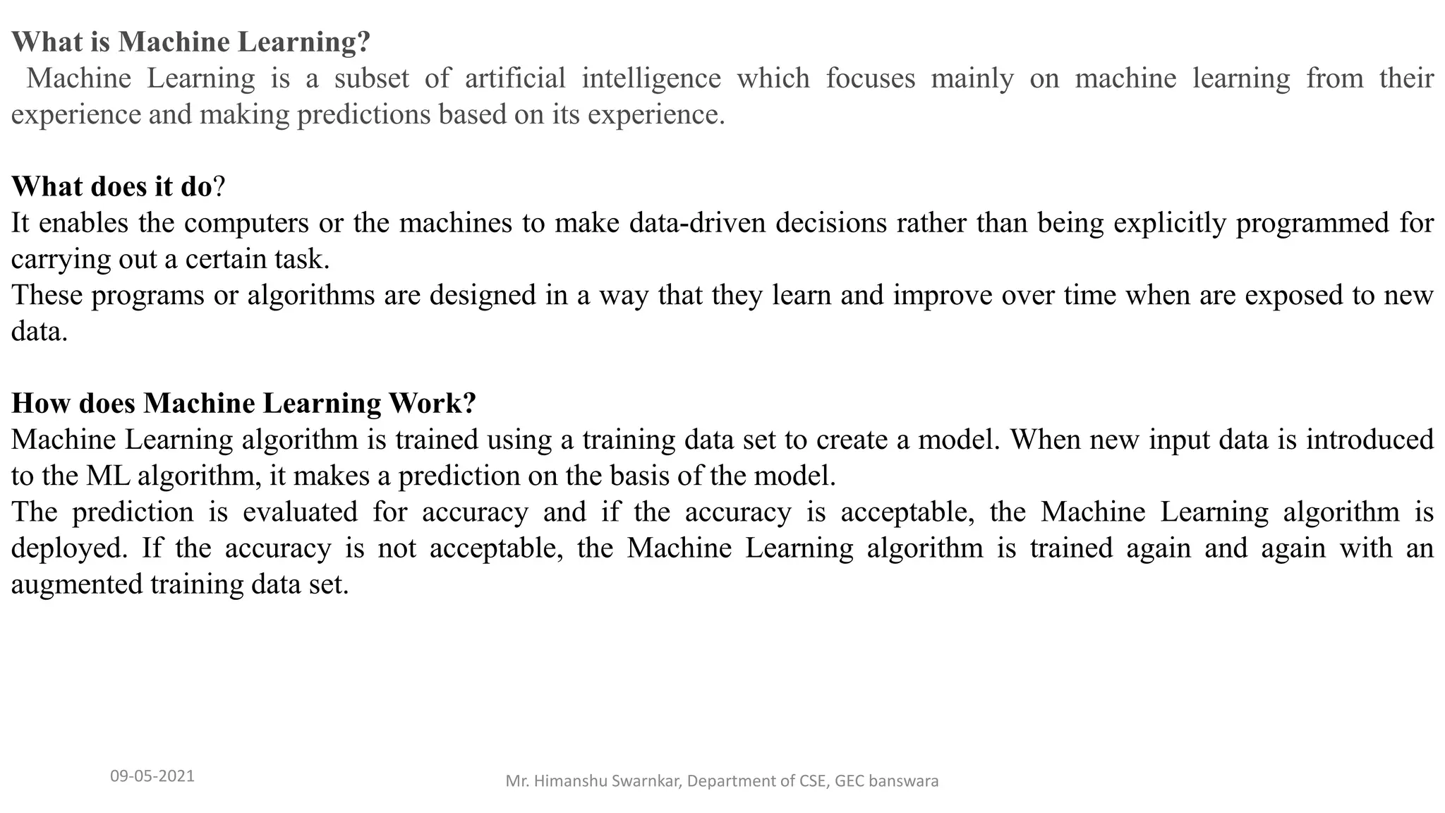09-05-2021 Mr. Himanshu Swarnkar, Department of CSE, GEC banswara
What is Machine Learning?
Machine Learning is a subset of artificial intelligence which focuses mainly on machine learning from their
experience and making predictions based on its experience.
What does it do?
It enables the computers or the machines to make data-driven decisions rather than being explicitly programmed for
carrying out a certain task.
These programs or algorithms are designed in a way that they learn and improve over time when are exposed to new
data.
How does Machine Learning Work?
Machine Learning algorithm is trained using a training data set to create a model. When new input data is introduced
to the ML algorithm, it makes a prediction on the basis of the model.
The prediction is evaluated for accuracy and if the accuracy is acceptable, the Machine Learning algorithm is
deployed. If the accuracy is not acceptable, the Machine Learning algorithm is trained again and again with an
augmented training data set.
 