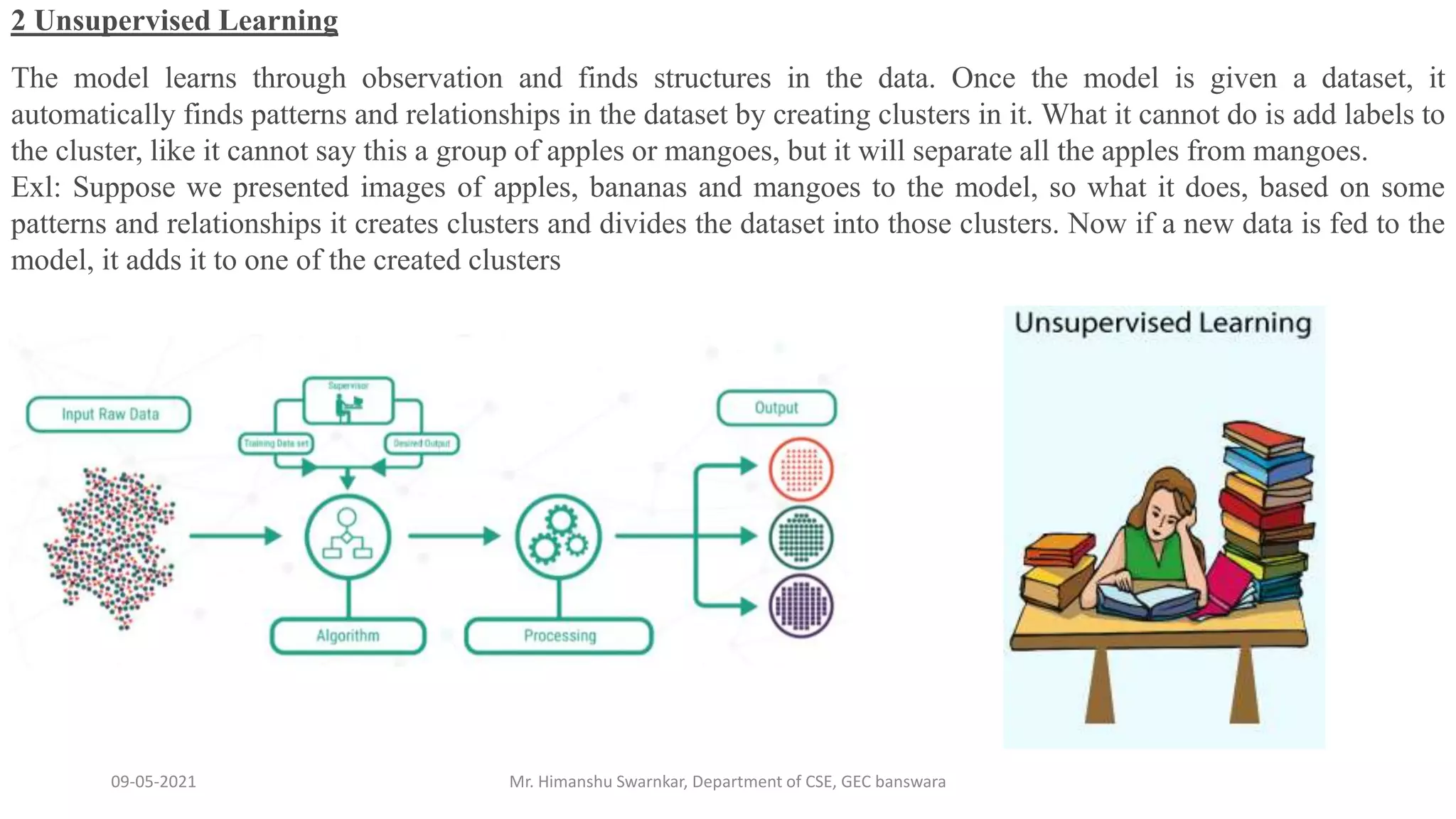 09-05-2021 Mr. Himanshu Swarnkar, Department of CSE, GEC banswara
2 Unsupervised Learning
The model learns through observation and finds structures in the data. Once the model is given a dataset, it
automatically finds patterns and relationships in the dataset by creating clusters in it. What it cannot do is add labels to
the cluster, like it cannot say this a group of apples or mangoes, but it will separate all the apples from mangoes.
Exl: Suppose we presented images of apples, bananas and mangoes to the model, so what it does, based on some
patterns and relationships it creates clusters and divides the dataset into those clusters. Now if a new data is fed to the
model, it adds it to one of the created clusters
 