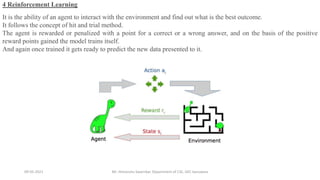 09-05-2021 Mr. Himanshu Swarnkar, Department of CSE, GEC banswara
4 Reinforcement Learning
It is the ability of an agent to interact with the environment and find out what is the best outcome.
It follows the concept of hit and trial method.
The agent is rewarded or penalized with a point for a correct or a wrong answer, and on the basis of the positive
reward points gained the model trains itself.
And again once trained it gets ready to predict the new data presented to it.
 
