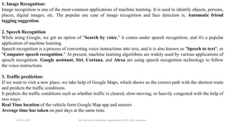 09-05-2021 Mr. Himanshu Swarnkar, Department of CSE, GEC banswara
1. Image Recognition:
Image recognition is one of the most common applications of machine learning. It is used to identify objects, persons,
places, digital images, etc. The popular use case of image recognition and face detection is, Automatic friend
tagging suggestion.
2. Speech Recognition
While using Google, we get an option of "Search by voice," it comes under speech recognition, and it's a popular
application of machine learning.
Speech recognition is a process of converting voice instructions into text, and it is also known as "Speech to text", or
"Computer speech recognition." At present, machine learning algorithms are widely used by various applications of
speech recognition. Google assistant, Siri, Cortana, and Alexa are using speech recognition technology to follow
the voice instructions.
3. Traffic prediction:
If we want to visit a new place, we take help of Google Maps, which shows us the correct path with the shortest route
and predicts the traffic conditions.
It predicts the traffic conditions such as whether traffic is cleared, slow-moving, or heavily congested with the help of
two ways:
Real Time location of the vehicle form Google Map app and sensors
Average time has taken on past days at the same time.
 