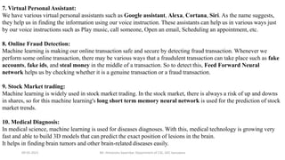 09-05-2021 Mr. Himanshu Swarnkar, Department of CSE, GEC banswara
7. Virtual Personal Assistant:
We have various virtual personal assistants such as Google assistant, Alexa, Cortana, Siri. As the name suggests,
they help us in finding the information using our voice instruction. These assistants can help us in various ways just
by our voice instructions such as Play music, call someone, Open an email, Scheduling an appointment, etc.
8. Online Fraud Detection:
Machine learning is making our online transaction safe and secure by detecting fraud transaction. Whenever we
perform some online transaction, there may be various ways that a fraudulent transaction can take place such as fake
accounts, fake ids, and steal money in the middle of a transaction. So to detect this, Feed Forward Neural
network helps us by checking whether it is a genuine transaction or a fraud transaction.
9. Stock Market trading:
Machine learning is widely used in stock market trading. In the stock market, there is always a risk of up and downs
in shares, so for this machine learning's long short term memory neural network is used for the prediction of stock
market trends.
10. Medical Diagnosis:
In medical science, machine learning is used for diseases diagnoses. With this, medical technology is growing very
fast and able to build 3D models that can predict the exact position of lesions in the brain.
It helps in finding brain tumors and other brain-related diseases easily.
 
