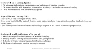09-05-2021 Mr. Himanshu Swarnkar, Department of CSE, GEC banswara
Students will try to learn: (Objective)
1. To introduce students to the basic concepts and techniques of Machine Learning.
2. To become familiar with Supervised, unsupervised, semi-supervised and reinforcement learning.
3. 3.To become familiar with Recommended system.
Students will be able to:(Outcome of the course)
1. Gain knowledge about basic concepts of Machine Learning
2. Identify machine learning techniques suitable for a given problem
3. Solve the problems using various machine learning techniques
4. Design application using machine learning techniques.
Scope of Machine Learning (ML):
Scope of ML is very vast in present and future.
Scope in various fields like medical, finance, social media, facial and voice recognition, online fraud detection, and
biometrics etc.
Cyber security is another area where we will see huge adoption of ML, which aids multi-layer protection.
 