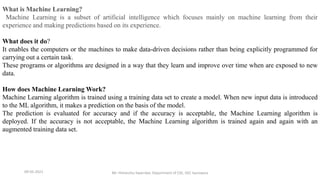 09-05-2021 Mr. Himanshu Swarnkar, Department of CSE, GEC banswara
What is Machine Learning?
Machine Learning is a subset of artificial intelligence which focuses mainly on machine learning from their
experience and making predictions based on its experience.
What does it do?
It enables the computers or the machines to make data-driven decisions rather than being explicitly programmed for
carrying out a certain task.
These programs or algorithms are designed in a way that they learn and improve over time when are exposed to new
data.
How does Machine Learning Work?
Machine Learning algorithm is trained using a training data set to create a model. When new input data is introduced
to the ML algorithm, it makes a prediction on the basis of the model.
The prediction is evaluated for accuracy and if the accuracy is acceptable, the Machine Learning algorithm is
deployed. If the accuracy is not acceptable, the Machine Learning algorithm is trained again and again with an
augmented training data set.
 