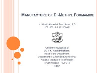 Manufacture of Di-Methyl Formamide N. Khalid Ahmed & PremAnand A.S. 102106019 & 102106021 Under the Guidance of Dr. T. K. Radhakrishnan, Head of the Department,  Department of Chemical Engineering. National Institute of Technology, Tiruchirrappalli – 620 015 INDIA 