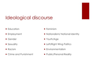 Ideological discourse
 Education

 Feminism

 Employment

 Nationalism/ National Identity

 Gender

 Youth/Age

 Sexuality

 Left/Right Wing Politics

 Racism

 Environmentalism

 Crime and Punishment

 Public/Personal Reality

 