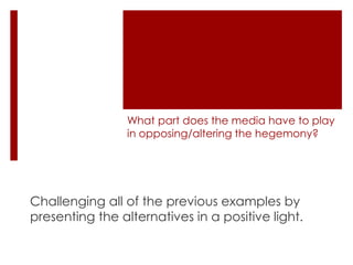 What part does the media have to play
in opposing/altering the hegemony?

Challenging all of the previous examples by
presenting the alternatives in a positive light.

 