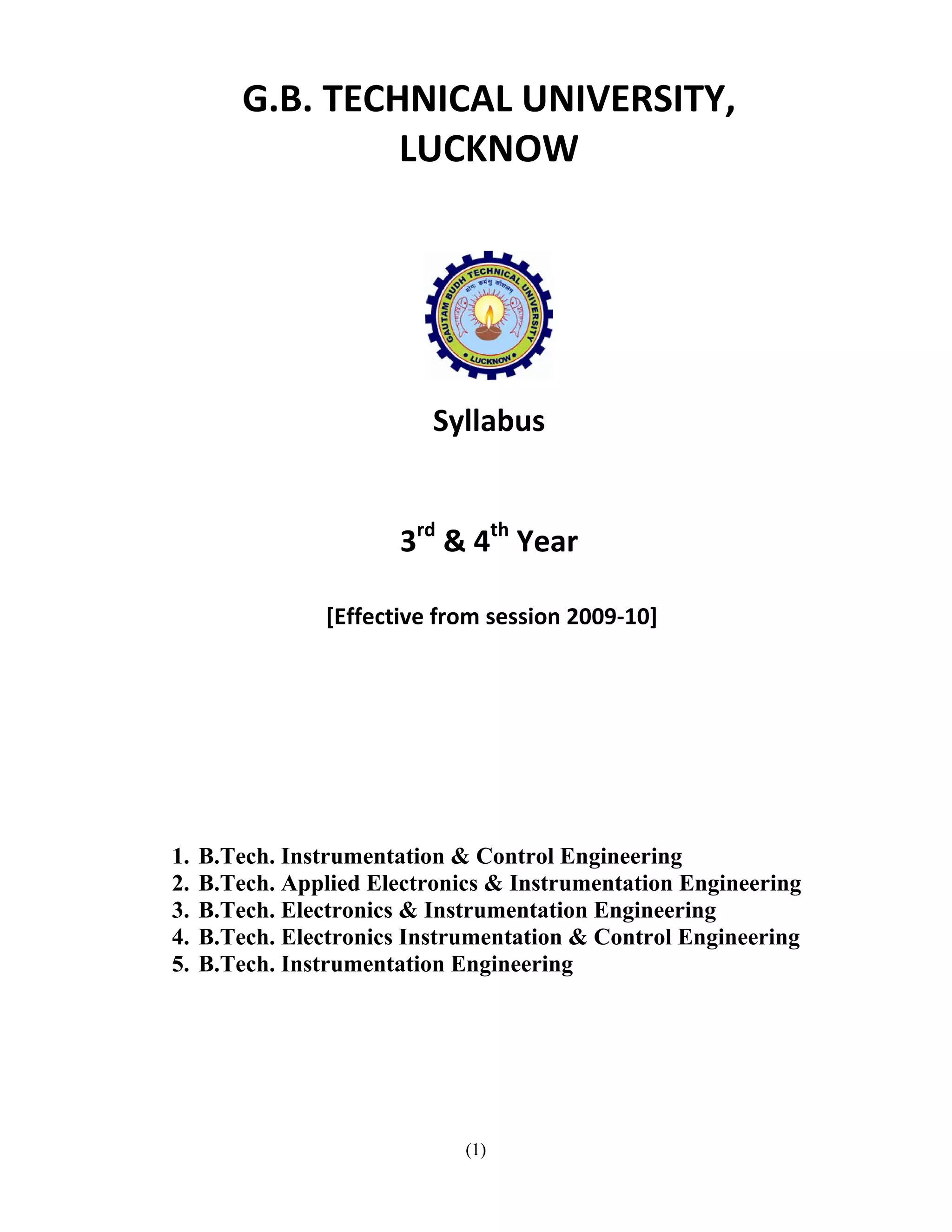 G.B. TECHNICAL UNIVERSITY, 
                      LUCKNOW 
                           
     




                                             
                                         

                               Syllabus 
                                     
                                     
                            3rd & 4th Year 
                                     
                     [Effective from session 2009‐10] 
          
          
          
          
          
     
 
    1.   B.Tech. Instrumentation & Control Engineering
    2.   B.Tech. Applied Electronics & Instrumentation Engineering
    3.   B.Tech. Electronics & Instrumentation Engineering
    4.   B.Tech. Electronics Instrumentation & Control Engineering
    5.   B.Tech. Instrumentation Engineering




                                  (1)
 