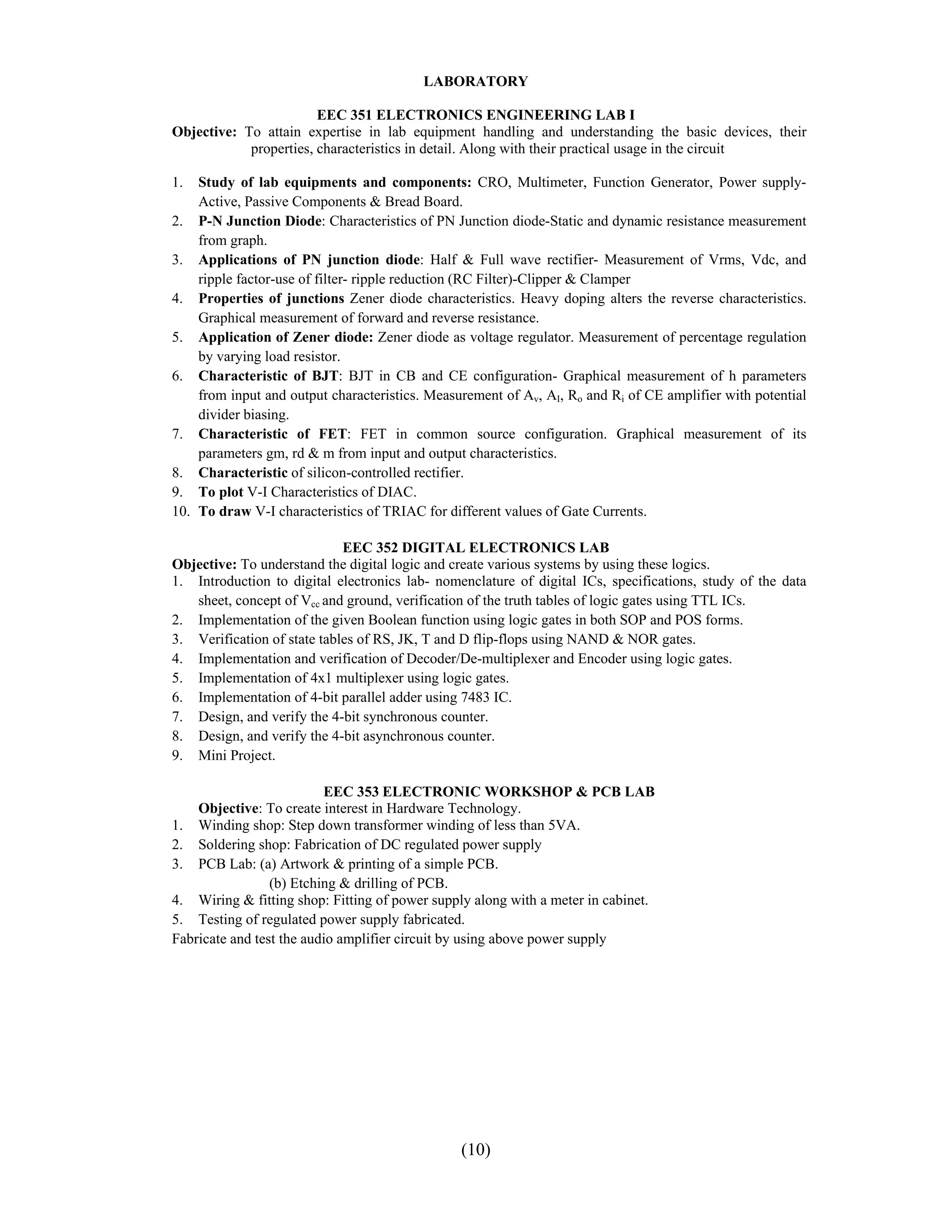 LABORATORY

                        EEC 351 ELECTRONICS ENGINEERING LAB I
Objective: To attain expertise in lab equipment handling and understanding the basic devices, their
            properties, characteristics in detail. Along with their practical usage in the circuit

1.  Study of lab equipments and components: CRO, Multimeter, Function Generator, Power supply-
    Active, Passive Components & Bread Board.
2. P-N Junction Diode: Characteristics of PN Junction diode-Static and dynamic resistance measurement
    from graph.
3. Applications of PN junction diode: Half & Full wave rectifier- Measurement of Vrms, Vdc, and
    ripple factor-use of filter- ripple reduction (RC Filter)-Clipper & Clamper
4. Properties of junctions Zener diode characteristics. Heavy doping alters the reverse characteristics.
    Graphical measurement of forward and reverse resistance.
5. Application of Zener diode: Zener diode as voltage regulator. Measurement of percentage regulation
    by varying load resistor.
6. Characteristic of BJT: BJT in CB and CE configuration- Graphical measurement of h parameters
    from input and output characteristics. Measurement of Av, AI, Ro and Ri of CE amplifier with potential
    divider biasing.
7. Characteristic of FET: FET in common source configuration. Graphical measurement of its
    parameters gm, rd & m from input and output characteristics.
8. Characteristic of silicon-controlled rectifier.
9. To plot V-I Characteristics of DIAC.
10. To draw V-I characteristics of TRIAC for different values of Gate Currents.

                             EEC 352 DIGITAL ELECTRONICS LAB
Objective: To understand the digital logic and create various systems by using these logics.
1. Introduction to digital electronics lab- nomenclature of digital ICs, specifications, study of the data
   sheet, concept of Vcc and ground, verification of the truth tables of logic gates using TTL ICs.
2. Implementation of the given Boolean function using logic gates in both SOP and POS forms.
3. Verification of state tables of RS, JK, T and D flip-flops using NAND & NOR gates.
4. Implementation and verification of Decoder/De-multiplexer and Encoder using logic gates.
5. Implementation of 4x1 multiplexer using logic gates.
6. Implementation of 4-bit parallel adder using 7483 IC.
7. Design, and verify the 4-bit synchronous counter.
8. Design, and verify the 4-bit asynchronous counter.
9. Mini Project.

                          EEC 353 ELECTRONIC WORKSHOP & PCB LAB
    Objective: To create interest in Hardware Technology.
1. Winding shop: Step down transformer winding of less than 5VA.
2. Soldering shop: Fabrication of DC regulated power supply
3. PCB Lab: (a) Artwork & printing of a simple PCB.
                 (b) Etching & drilling of PCB.
4. Wiring & fitting shop: Fitting of power supply along with a meter in cabinet.
5. Testing of regulated power supply fabricated.
Fabricate and test the audio amplifier circuit by using above power supply




                                                (10)
 
