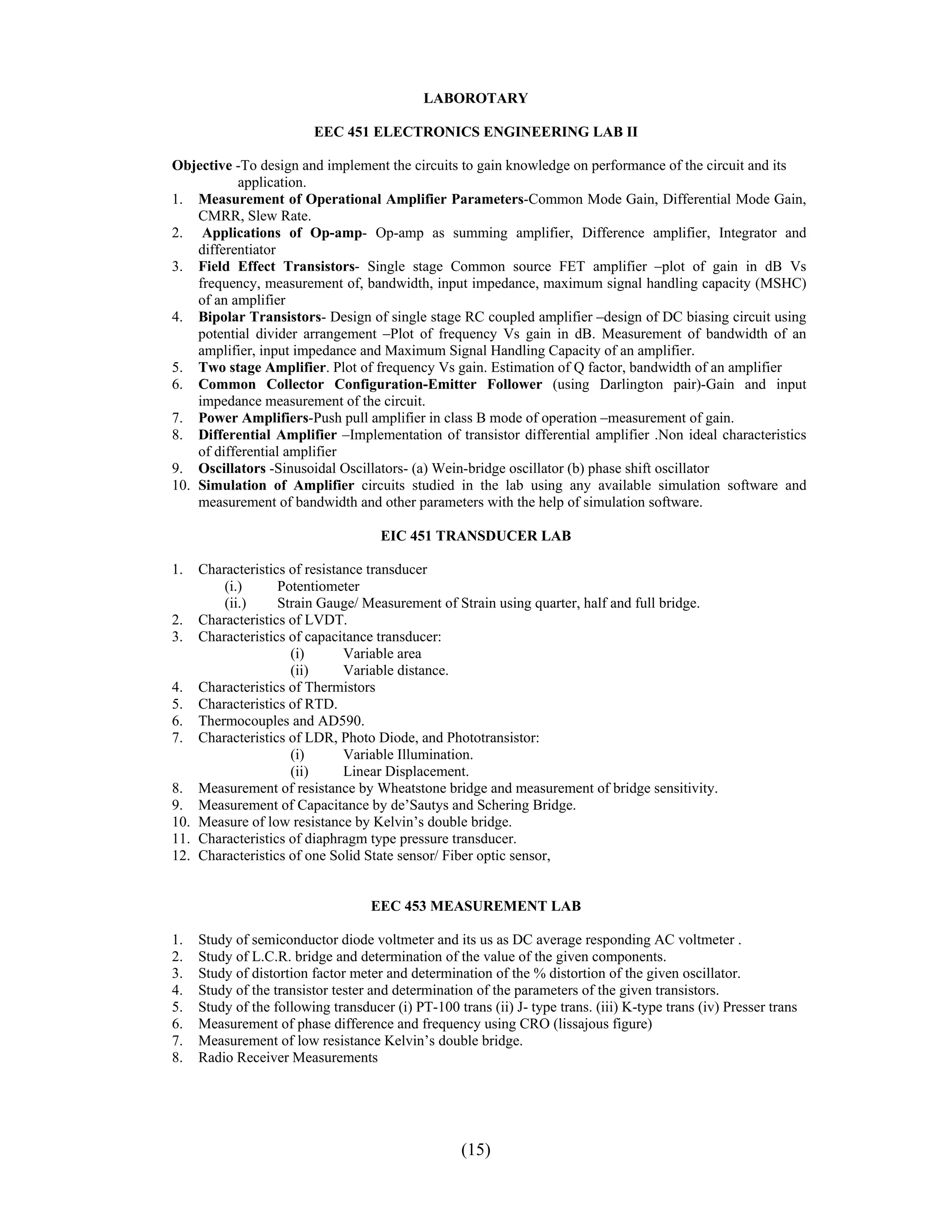 LABOROTARY

                         EEC 451 ELECTRONICS ENGINEERING LAB II

Objective -To design and implement the circuits to gain knowledge on performance of the circuit and its
           application.
1. Measurement of Operational Amplifier Parameters-Common Mode Gain, Differential Mode Gain,
    CMRR, Slew Rate.
2. Applications of Op-amp- Op-amp as summing amplifier, Difference amplifier, Integrator and
    differentiator
3. Field Effect Transistors- Single stage Common source FET amplifier –plot of gain in dB Vs
    frequency, measurement of, bandwidth, input impedance, maximum signal handling capacity (MSHC)
    of an amplifier
4. Bipolar Transistors- Design of single stage RC coupled amplifier –design of DC biasing circuit using
    potential divider arrangement –Plot of frequency Vs gain in dB. Measurement of bandwidth of an
    amplifier, input impedance and Maximum Signal Handling Capacity of an amplifier.
5. Two stage Amplifier. Plot of frequency Vs gain. Estimation of Q factor, bandwidth of an amplifier
6. Common Collector Configuration-Emitter Follower (using Darlington pair)-Gain and input
    impedance measurement of the circuit.
7. Power Amplifiers-Push pull amplifier in class B mode of operation –measurement of gain.
8. Differential Amplifier –Implementation of transistor differential amplifier .Non ideal characteristics
    of differential amplifier
9. Oscillators -Sinusoidal Oscillators- (a) Wein-bridge oscillator (b) phase shift oscillator
10. Simulation of Amplifier circuits studied in the lab using any available simulation software and
    measurement of bandwidth and other parameters with the help of simulation software.

                                     EIC 451 TRANSDUCER LAB

1.  Characteristics of resistance transducer
        (i.)      Potentiometer
        (ii.)     Strain Gauge/ Measurement of Strain using quarter, half and full bridge.
2. Characteristics of LVDT.
3. Characteristics of capacitance transducer:
                    (i)       Variable area
                    (ii)      Variable distance.
4. Characteristics of Thermistors
5. Characteristics of RTD.
6. Thermocouples and AD590.
7. Characteristics of LDR, Photo Diode, and Phototransistor:
                    (i)       Variable Illumination.
                    (ii)      Linear Displacement.
8. Measurement of resistance by Wheatstone bridge and measurement of bridge sensitivity.
9. Measurement of Capacitance by de’Sautys and Schering Bridge.
10. Measure of low resistance by Kelvin’s double bridge.
11. Characteristics of diaphragm type pressure transducer.
12. Characteristics of one Solid State sensor/ Fiber optic sensor,


                                    EEC 453 MEASUREMENT LAB

1.   Study of semiconductor diode voltmeter and its us as DC average responding AC voltmeter .
2.   Study of L.C.R. bridge and determination of the value of the given components.
3.   Study of distortion factor meter and determination of the % distortion of the given oscillator.
4.   Study of the transistor tester and determination of the parameters of the given transistors.
5.   Study of the following transducer (i) PT-100 trans (ii) J- type trans. (iii) K-type trans (iv) Presser trans
6.   Measurement of phase difference and frequency using CRO (lissajous figure)
7.   Measurement of low resistance Kelvin’s double bridge.
8.   Radio Receiver Measurements




                                                    (15)
 
