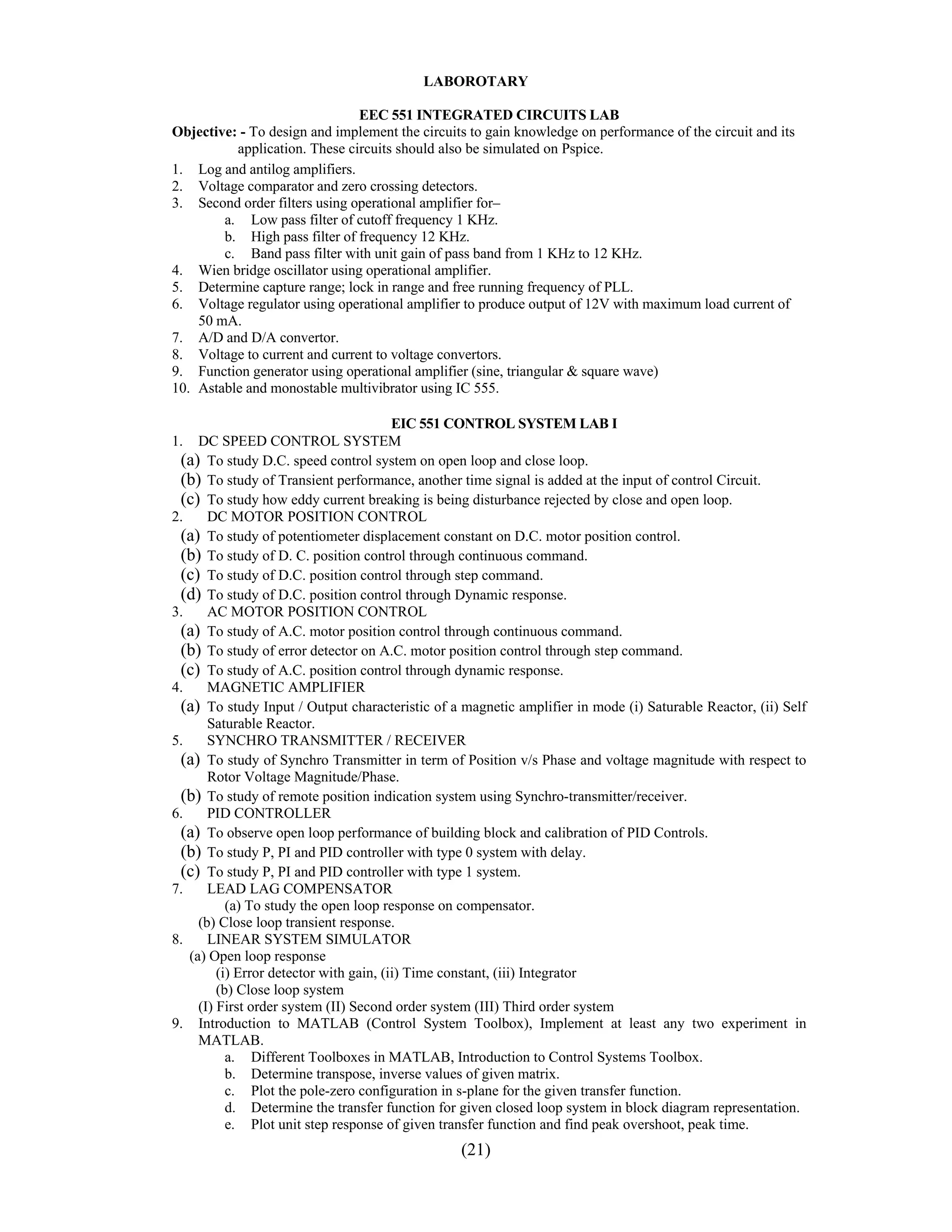 LABOROTARY

                               EEC 551 INTEGRATED CIRCUITS LAB
Objective: - To design and implement the circuits to gain knowledge on performance of the circuit and its
          application. These circuits should also be simulated on Pspice.
1. Log and antilog amplifiers.
2. Voltage comparator and zero crossing detectors.
3. Second order filters using operational amplifier for–
        a. Low pass filter of cutoff frequency 1 KHz.
        b. High pass filter of frequency 12 KHz.
        c. Band pass filter with unit gain of pass band from 1 KHz to 12 KHz.
4. Wien bridge oscillator using operational amplifier.
5. Determine capture range; lock in range and free running frequency of PLL.
6. Voltage regulator using operational amplifier to produce output of 12V with maximum load current of
    50 mA.
7. A/D and D/A convertor.
8. Voltage to current and current to voltage convertors.
9. Function generator using operational amplifier (sine, triangular & square wave)
10. Astable and monostable multivibrator using IC 555.

                                         EIC 551 CONTROL SYSTEM LAB I
1.   DC SPEED CONTROL SYSTEM
 (a) To study D.C. speed control system on open loop and close loop.
 (b) To study of Transient performance, another time signal is added at the input of control Circuit.
 (c) To study how eddy current breaking is being disturbance rejected by close and open loop.
2.     DC MOTOR POSITION CONTROL
 (a) To study of potentiometer displacement constant on D.C. motor position control.
 (b) To study of D. C. position control through continuous command.
 (c) To study of D.C. position control through step command.
 (d) To study of D.C. position control through Dynamic response.
3.     AC MOTOR POSITION CONTROL
 (a) To study of A.C. motor position control through continuous command.
 (b) To study of error detector on A.C. motor position control through step command.
 (c) To study of A.C. position control through dynamic response.
4.     MAGNETIC AMPLIFIER
 (a) To study Input / Output characteristic of a magnetic amplifier in mode (i) Saturable Reactor, (ii) Self
       Saturable Reactor.
5.     SYNCHRO TRANSMITTER / RECEIVER
 (a) To study of Synchro Transmitter in term of Position v/s Phase and voltage magnitude with respect to
       Rotor Voltage Magnitude/Phase.
 (b) To study of remote position indication system using Synchro-transmitter/receiver.
6.     PID CONTROLLER
 (a) To observe open loop performance of building block and calibration of PID Controls.
 (b) To study P, PI and PID controller with type 0 system with delay.
 (c) To study P, PI and PID controller with type 1 system.
7.     LEAD LAG COMPENSATOR
           (a) To study the open loop response on compensator.
     (b) Close loop transient response.
8.     LINEAR SYSTEM SIMULATOR
   (a) Open loop response
         (i) Error detector with gain, (ii) Time constant, (iii) Integrator
         (b) Close loop system
     (I) First order system (II) Second order system (III) Third order system
9. Introduction to MATLAB (Control System Toolbox), Implement at least any two experiment in
     MATLAB.
           a. Different Toolboxes in MATLAB, Introduction to Control Systems Toolbox.
           b. Determine transpose, inverse values of given matrix.
           c. Plot the pole-zero configuration in s-plane for the given transfer function.
           d. Determine the transfer function for given closed loop system in block diagram representation.
           e. Plot unit step response of given transfer function and find peak overshoot, peak time.
                                                 (21)
 