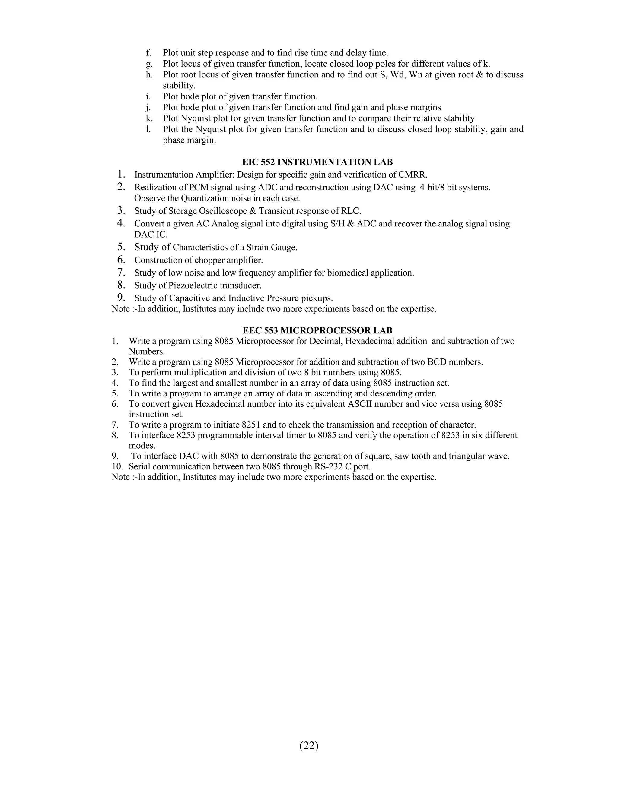 f.   Plot unit step response and to find rise time and delay time.
         g.   Plot locus of given transfer function, locate closed loop poles for different values of k.
         h.   Plot root locus of given transfer function and to find out S, Wd, Wn at given root & to discuss
              stability.
         i.   Plot bode plot of given transfer function.
         j.   Plot bode plot of given transfer function and find gain and phase margins
         k.   Plot Nyquist plot for given transfer function and to compare their relative stability
         l.   Plot the Nyquist plot for given transfer function and to discuss closed loop stability, gain and
              phase margin.

                                   EIC 552 INSTRUMENTATION LAB
 1. Instrumentation Amplifier: Design for specific gain and verification of CMRR.
 2. Realization of PCM signal using ADC and reconstruction using DAC using 4-bit/8 bit systems.
      Observe the Quantization noise in each case.
 3. Study of Storage Oscilloscope & Transient response of RLC.
 4. Convert a given AC Analog signal into digital using S/H & ADC and recover the analog signal using
      DAC IC. 
 5.   Study of Characteristics of a Strain Gauge. 
 6.   Construction of chopper amplifier. 
 7.   Study of low noise and low frequency amplifier for biomedical application.
 8.   Study of Piezoelectric transducer.
 9.   Study of Capacitive and Inductive Pressure pickups.
Note :-In addition, Institutes may include two more experiments based on the expertise.

                                     EEC 553 MICROPROCESSOR LAB
1.  Write a program using 8085 Microprocessor for Decimal, Hexadecimal addition and subtraction of two
    Numbers.
2. Write a program using 8085 Microprocessor for addition and subtraction of two BCD numbers.
3. To perform multiplication and division of two 8 bit numbers using 8085.
4. To find the largest and smallest number in an array of data using 8085 instruction set.
5. To write a program to arrange an array of data in ascending and descending order.
6. To convert given Hexadecimal number into its equivalent ASCII number and vice versa using 8085
    instruction set.
7. To write a program to initiate 8251 and to check the transmission and reception of character.
8. To interface 8253 programmable interval timer to 8085 and verify the operation of 8253 in six different
    modes.
9. To interface DAC with 8085 to demonstrate the generation of square, saw tooth and triangular wave.
10. Serial communication between two 8085 through RS-232 C port.
Note :-In addition, Institutes may include two more experiments based on the expertise.




                                                  (22)
 