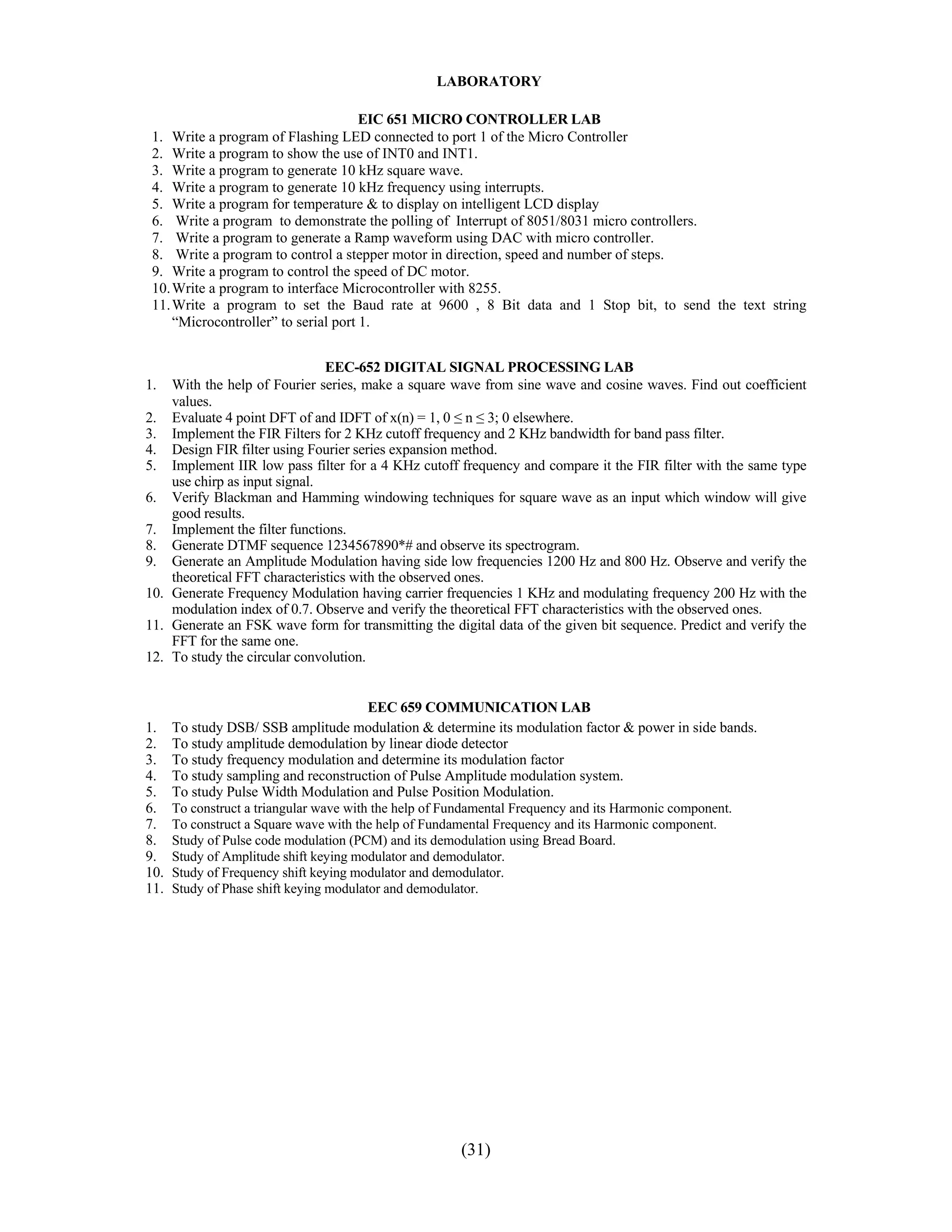 LABORATORY

                                      EIC 651 MICRO CONTROLLER LAB
 1. Write a program of Flashing LED connected to port 1 of the Micro Controller
 2. Write a program to show the use of INT0 and INT1.
 3. Write a program to generate 10 kHz square wave.
 4. Write a program to generate 10 kHz frequency using interrupts.
 5. Write a program for temperature & to display on intelligent LCD display
 6. Write a program to demonstrate the polling of Interrupt of 8051/8031 micro controllers.
 7. Write a program to generate a Ramp waveform using DAC with micro controller.
 8. Write a program to control a stepper motor in direction, speed and number of steps.
 9. Write a program to control the speed of DC motor.
 10. Write a program to interface Microcontroller with 8255.
 11. Write a program to set the Baud rate at 9600 , 8 Bit data and 1 Stop bit, to send the text string
     “Microcontroller” to serial port 1.


                               EEC-652 DIGITAL SIGNAL PROCESSING LAB
1.  With the help of Fourier series, make a square wave from sine wave and cosine waves. Find out coefficient
    values.
2. Evaluate 4 point DFT of and IDFT of x(n) = 1, 0 ≤ n ≤ 3; 0 elsewhere.
3. Implement the FIR Filters for 2 KHz cutoff frequency and 2 KHz bandwidth for band pass filter.
4. Design FIR filter using Fourier series expansion method.
5. Implement IIR low pass filter for a 4 KHz cutoff frequency and compare it the FIR filter with the same type
    use chirp as input signal.
6. Verify Blackman and Hamming windowing techniques for square wave as an input which window will give
    good results.
7. Implement the filter functions.
8. Generate DTMF sequence 1234567890*# and observe its spectrogram.
9. Generate an Amplitude Modulation having side low frequencies 1200 Hz and 800 Hz. Observe and verify the
    theoretical FFT characteristics with the observed ones.
10. Generate Frequency Modulation having carrier frequencies 1 KHz and modulating frequency 200 Hz with the
    modulation index of 0.7. Observe and verify the theoretical FFT characteristics with the observed ones.
11. Generate an FSK wave form for transmitting the digital data of the given bit sequence. Predict and verify the
    FFT for the same one.
12. To study the circular convolution.


                                      EEC 659 COMMUNICATION LAB
1.    To study DSB/ SSB amplitude modulation & determine its modulation factor & power in side bands.
2.    To study amplitude demodulation by linear diode detector
3.    To study frequency modulation and determine its modulation factor
4.    To study sampling and reconstruction of Pulse Amplitude modulation system.
5.    To study Pulse Width Modulation and Pulse Position Modulation.
6.    To construct a triangular wave with the help of Fundamental Frequency and its Harmonic component.
7.    To construct a Square wave with the help of Fundamental Frequency and its Harmonic component.
8.    Study of Pulse code modulation (PCM) and its demodulation using Bread Board.
9.    Study of Amplitude shift keying modulator and demodulator.
10.   Study of Frequency shift keying modulator and demodulator.
11.   Study of Phase shift keying modulator and demodulator.




                                                        (31)
 