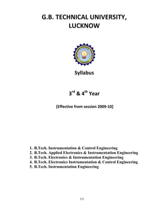 G.B. TECHNICAL UNIVERSITY, 
                      LUCKNOW 
                           
     




                                             
                                         

                               Syllabus 
                                     
                                     
                            3rd & 4th Year 
                                     
                     [Effective from session 2009‐10] 
          
          
          
          
          
     
 
    1.   B.Tech. Instrumentation & Control Engineering
    2.   B.Tech. Applied Electronics & Instrumentation Engineering
    3.   B.Tech. Electronics & Instrumentation Engineering
    4.   B.Tech. Electronics Instrumentation & Control Engineering
    5.   B.Tech. Instrumentation Engineering




                                  (1)
 