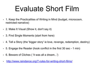 Evaluate Short Film
• 1. Keep the Practicalities of Writing in Mind (budget, microcosm,
restricted narrative)
• 2. Make It Visual (Show it, don't say it)
• 3. Find Single Moments (start from here)
• 4. Tell a Story (the 'bigger story' ie love, revenge, redemption, destiny)
• 5. Engage the Reader (hook conflict in the first 30 sec - 1 min)
• 6. Beware of Cliches ( 'it was all a dream...')
• http://www.raindance.org/7-rules-for-writing-short-films/
 