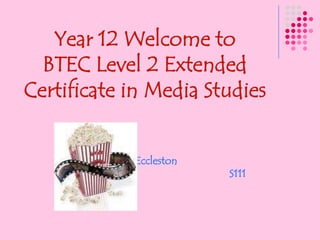 Year 12 Welcome to BTEC Level 2 Extended Certificate in Media Studies Miss Eccleston                                                                     S111 