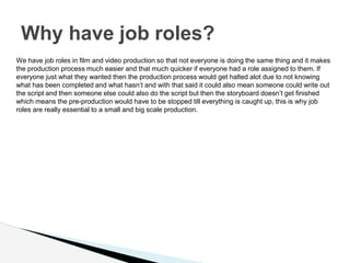 Why have job roles?
We have job roles in film and video production so that not everyone is doing the same thing and it makes
the production process much easier and that much quicker if everyone had a role assigned to them. If
everyone just what they wanted then the production process would get halted alot due to not knowing
what has been completed and what hasn’t and with that said it could also mean someone could write out
the script and then someone else could also do the script but then the storyboard doesn’t get finished
which means the pre-production would have to be stopped till everything is caught up, this is why job
roles are really essential to a small and big scale production.
 