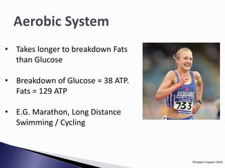 ©Subject Support 2010. 
• Takes longer to breakdown Fats 
than Glucose 
• Breakdown of Glucose = 38 ATP. 
Fats = 129 ATP 
• E.G. Marathon, Long Distance 
Swimming / Cycling 
